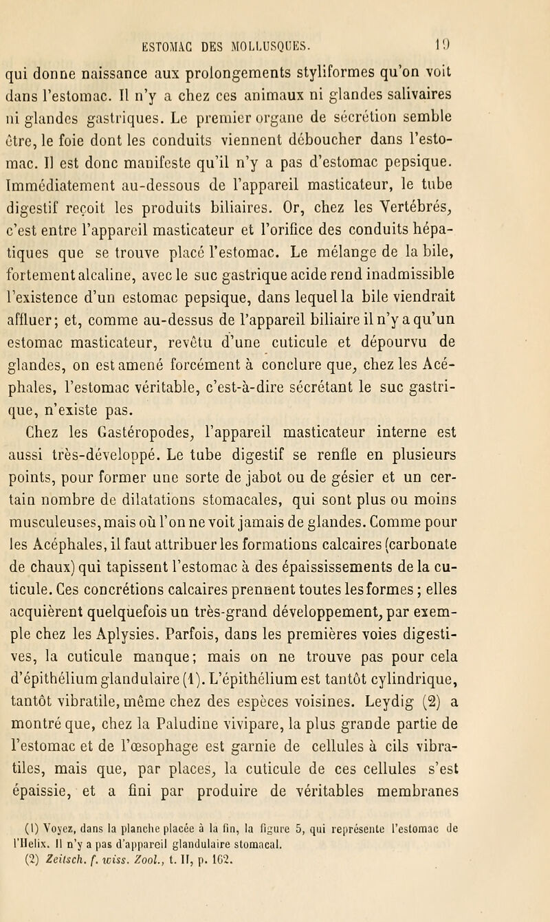 qui donne naissance aux prolongements styliformes qu'on voit dans l'estomac. Il n'y a chez ces animaux ni glandes salivaires ni glandes gastriques. Le premier organe de sécrétion semble être, le foie dont les conduits viennent déboucher dans l'esto- mac. Il est donc manifeste qu'il n'y a pas d'estomac pepsique. Immédiatement au-dessous de l'appareil masticateur, le tube digestif reçoit les produits biliaires. Or, chez les Vertébrés, c'est entre l'appareil masticateur et l'orifice des conduits hépa- tiques que se trouve placé l'estomac. Le mélange de la bile, fortement alcaline, avec le suc gastrique acide rend inadmissible l'existence d'un estomac pepsique, dans lequel la bile viendrait affluer; et, comme au-dessus de l'appareil biliaire il n'y a qu'un estomac masticateur, revêtu d'une cuticule et dépourvu de glandes, on est amené forcément à conclure que, chez les Acé- phales, l'estomac véritable, c'est-à-dire sécrétant le suc gastri- que, n'existe pas. Chez les Gastéropodes, l'appareil masticateur interne est aussi très-développé. Le tube digestif se renfle en plusieurs points, pour former une sorte de jabot ou de gésier et un cer- tain nombre de dilatations stomacales, qui sont plus ou moins musculeuses, mais où l'on ne voit jamais de glandes. Comme pour les Acéphales, il faut attribuer les formations calcaires (carbonate de chaux) qui tapissent l'estomac à des épaississements de la cu- ticule. Ces concrétions calcaires prennent toutes les formes ; elles acquièrent quelquefois un très-grand développement, par exem- ple chez les Aplysies. Parfois, dans les premières voies digesti- ves, la cuticule manque; mais on ne trouve pas pour cela d'épithéliumglandulaire (1). L'épithélium est tantôt cylindrique, tantôt vibratile, même chez des espèces voisines. Leydig (2) a montré que, chez la Paludine vivipare, la plus grande partie de l'estomac et de l'œsophage est garnie de cellules à cils vibra- tiles, mais que, par places, la cuticule de ces cellules s'est épaissie, et a fini par produire de véritables membranes (1) Voyez, dans la planche placée à la fin, la figure 5, qui représente l'estomac de l'Hélix. 11 n'y a pas d'appareil glandulaire stomacal. (2) Zeitsch. f. wiss. Zool., t. II, p. 1G2.