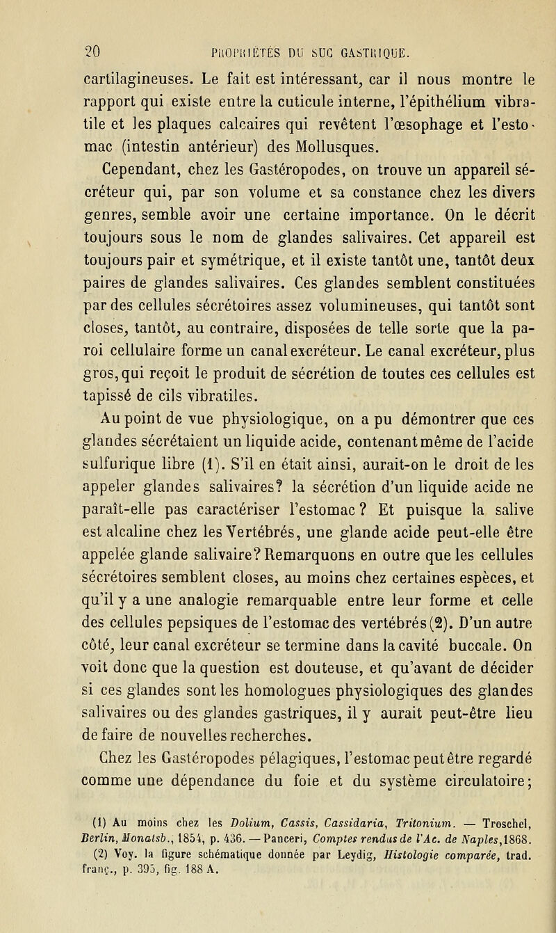 cartilagineuses. Le fait est intéressant, car il nous montre le rapport qui existe entre la cuticule interne, l'épithélium vibra- tile et les plaques calcaires qui revêtent l'œsophage et l'esto- mac (intestin antérieur) des Mollusques. Cependant, chez les Gastéropodes, on trouve un appareil sé- créteur qui, par son volume et sa constance chez les divers genres, semble avoir une certaine importance. On le décrit toujours sous le nom de glandes salivaires. Cet appareil est toujours pair et symétrique, et il existe tantôt une, tantôt deux paires de glandes salivaires. Ces glandes semblent constituées par des cellules sécrétoires assez volumineuses, qui tantôt sont closes, tantôt, au contraire, disposées de telle sorte que la pa- roi cellulaire forme un canal excréteur. Le canal excréteur, plus gros, qui reçoit le produit de sécrétion de toutes ces cellules est tapissé de cils vibratiles. Au point de vue physiologique, on a pu démontrer que ces glandes sécrétaient un liquide acide, contenant même de l'acide sulfurique libre (1). S'il en était ainsi, aurait-on le droit de les appeler glandes salivaires? la sécrétion d'un liquide acide ne paraît-elle pas caractériser l'estomac? Et puisque la salive est alcaline chez les Vertébrés, une glande acide peut-elle être appelée glande salivaire? Remarquons en outre que les cellules sécrétoires semblent closes, au moins chez certaines espèces, et qu'il y a une analogie remarquable entre leur forme et celle des cellules pepsiques de l'estomac des vertébrés (2). D'un autre côté, leur canal excréteur se termine dans la cavité buccale. On voit donc que la question est douteuse, et qu'avant de décider si ces glandes sont les homologues physiologiques des glandes salivaires ou des glandes gastriques, il y aurait peut-être lieu défaire de nouvelles recherches. Chez les Gastéropodes pélagiques, l'estomac peut être regardé comme une dépendance du foie et du système circulatoire; (1) Au moins chez les Dolium, Cassis, Cassidaria, Tritonium. — Troschel, Berlin, Monatsb., 185i, p. 436. — Panceri, Comptes rendus de VAc. de Naples,1868. (2) Voy. la figure schématique donnée par Leydig, Histologie comparée, trad. franc., p. 393, fig. 188 A.