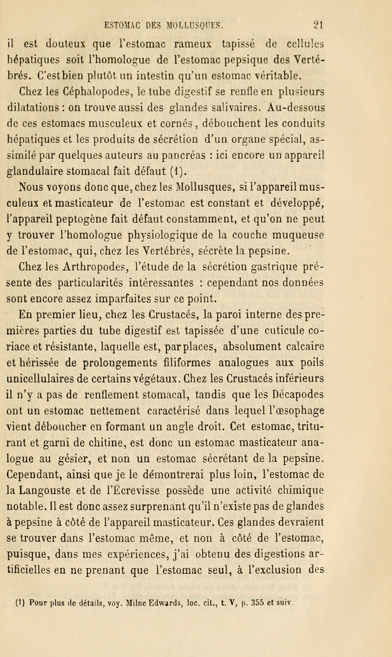 il est douteux que l'estomac rameux tapissé de cellules hépatiques soit l'homologue de l'estomac pepsique des Verté- brés. C'estbien plutôt un intestin qu'un estomac véritable. Chez les Céphalopodes, le tube digestif se renfle en plusieurs dilatations: on trouve aussi des glandes salivaires. Au-dessous de ces estomacs musculeux et cornés, débouchent les conduits hépatiques et les produits de sécrétion d'un organe spécial, as- similé par quelques auteurs au pancréas : ici encore un appareil glandulaire stomacal fait défaut (1). Nous voyons donc que, chez les Mollusques, si l'appareil mus- culeux et masticateur de l'estomac est constant et développé, l'appareil peptogène fait défaut constamment, et qu'on ne peut y trouver l'homologue physiologique de la couche muqueuse de l'estomac, qui, chez les Vertébrés, sécrète la pepsine. Chez les Arthropodes, l'étude de la sécrétion gastrique pré- sente des particularités intéressantes : cependant nos données sont encore assez imparfaites sur ce point. En premier lieu, chez les Crustacés, la paroi interne des pre- mières parties du tube digestif est tapissée d'une cuticule co- riace et résistante, laquelle est, par places, absolument calcaire et hérissée de prolongements filiformes analogues aux poils unicellulaires de certains végétaux. Chez les Crustacés inférieurs il n'y a pas de renflement stomacal, tandis que les Décapodes ont un estomac nettement caractérisé dans lequel l'œsophage vient déboucher en formant un angle droit. Cet estomac, tritu- rant et garni de chitine, est donc un estomac masticateur ana- logue au gésier, et non un estomac sécrétant de la pepsine. Cependant, ainsi que je le démontrerai plus loin, l'estomac de la Langouste et de l'Écrevisse possède une activité chimique notable. Il est donc assez surprenant qu'il n'existe pas de glandes à pepsine à côté de l'appareil masticateur. Ces glandes devraient se trouver dans l'estomac même, et non à côté de l'estomac, puisque, dans mes expériences, j'ai obtenu des digestions ar- tificielles en ne prenant que l'estomac seul, à l'exclusion des (1) Pour plus de détails, voy. Milne Edwards, loc. cit., t. V, p. 355 et suiv.