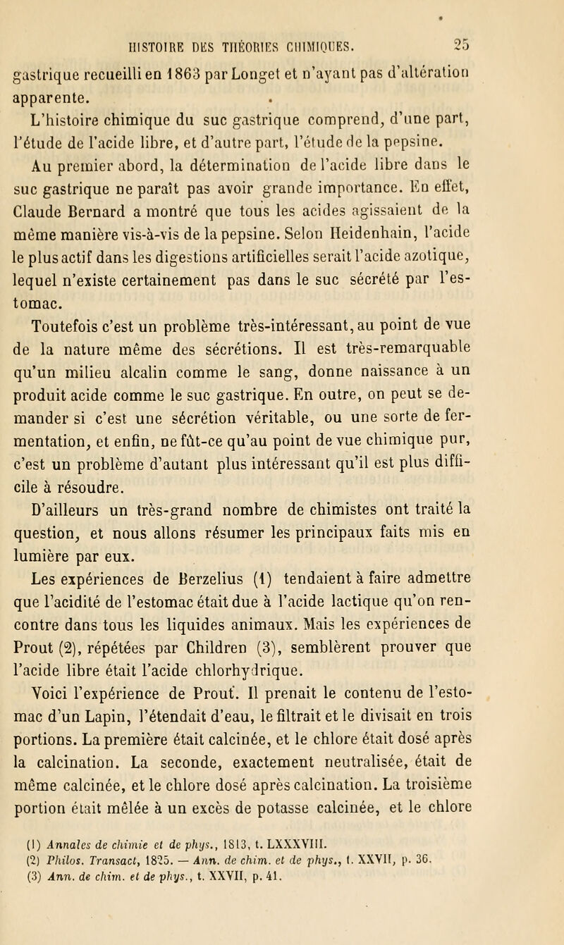 gastrique recueilli en 1863 par Longet et n'ayant pas d'altération apparente. L'histoire chimique du suc gastrique comprend, d'une part, l'étude de l'acide libre, et d'autre part, l'étude de la pepsine. Au premier abord, la détermination de l'acide libre dans le suc gastrique ne paraît pas avoir grande importance. En effet, Claude Bernard a montré que tous les acides agissaient de la même manière vis-à-vis de la pepsine. Selon Heidenhain, l'acide le plus actif dans les digestions artificielles serait l'acide azotique, lequel n'existe certainement pas dans le suc sécrété par l'es- tomac. Toutefois c'est un problème très-intéressant, au point de vue de la nature même des sécrétions. Il est très-remarquable qu'un milieu alcalin comme le sang, donne naissance à un produit acide comme le suc gastrique. En outre, on peut se de- mander si c'est une sécrétion véritable, ou une sorte de fer- mentation, et enfin, ne fût-ce qu'au point de vue chimique pur, c'est un problème d'autant plus intéressant qu'il est plus diffi- cile à résoudre. D'ailleurs un très-grand nombre de chimistes ont traité la question, et nous allons résumer les principaux faits mis en lumière par eux. Les expériences de Berzelius (1) tendaient à faire admettre que l'acidité de l'estomac était due à l'acide lactique qu'on ren- contre dans tous les liquides animaux. Mais les expériences de Prout (2), répétées par Children (3), semblèrent prouver que l'acide libre était l'acide chlorhydrique. Yoici l'expérience de Prout. Il prenait le contenu de l'esto- mac d'un Lapin, retendait d'eau, le filtrait et le divisait en trois portions. La première était calcinée, et le chlore était dosé après la calcination. La seconde, exactement neutralisée, était de même calcinée, et le chlore dosé après calcination. La troisième portion était mêlée à un excès de potasse calcinée, et le chlore (1) Annales de chimie et de phys., 1813, t. LXXXYIII. (2) Philos. Transact, 1825. — Ann. de chim. et de phys., i. XXVII, p. 36. (3) Ann. de chim. et de phys., t. XXVII, p. 41.