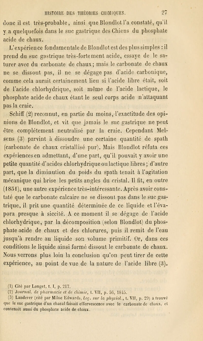 dune il est très-probable, ainsi que Blondlot l'a constaté, qu'il y a quelquefois dans le suc gastrique des Chiens du phosphate acide de chaux. L'expérience fondamentale de Blondlot est des plus simples : il prend du suc gastrique très-fortement acide, essaye de le sa- turer avec du carbonate de chaux; mais le carbonate de chaux ne se dissout pas, il ne se dégage pas d'acide carbonique, comme cela aurait certainement lieu si l'acide libre était, soit de l'acide chlorhydrique, soit même de l'acide lactique, le phosphate acide de chaux étant le seul corps acide n'attaquant pas la craie. Schiff (2) reconnut, en partie du moins, l'exactitude des opi- nions de Blondlot, et vit que jamais le suc gastrique ne peut être complètement neutralisé par la craie. Cependant Mel- sens (3) parvint à dissoudre une certaine quantité de spath (carbonate de chaux cristallisé pur). Mais Blondlot réfuta ces expériences en admettant, d'une part, qu'il pouvait y avoir une petite quantité d'acides chlorhydrique ou lactique libres; d'autre part, que la diminution du poids du spath tenait à l'agitation mécanique qui brise les petits angles du cristal. Il fît, en outre (1851), uneautre expérience très-intéressante. Après avoir cons- taté que le carbonate calcaire ne se dissout pas dans le suc gas- trique, il prit une quantité déterminée de ce liquide et l'éva- pora presque à siccité. À ce moment il se dégage de l'acide chlorhydrique, par la décomposition (selon Blondlot) du phos- phate acide de chaux et des chlorures, puis il remit de l'eau jusqu'à rendre au liquide son volume primitif. Or, dans ces conditions le liquide ainsi formé dissout le carbonate de chaux. Nous verrons plus loin la conclusion qu'on peut tirer de cette expérience, au point de vue de la nature de l'acide libre (3). (1) Cilé parLonget, t. I, p. 217. (2) Journal, de pharmacie et de chimie, t. VII, p. 56, 1845. (3) Landerer (cité par Milne Edwards, Leç. sur la physiol, t. VII, p. 29) a trouvé que le suc gastrique d'un chacal faisait effervescence avec le carbonate de chaux, et contenait aussi du phosphate acide de chaux.