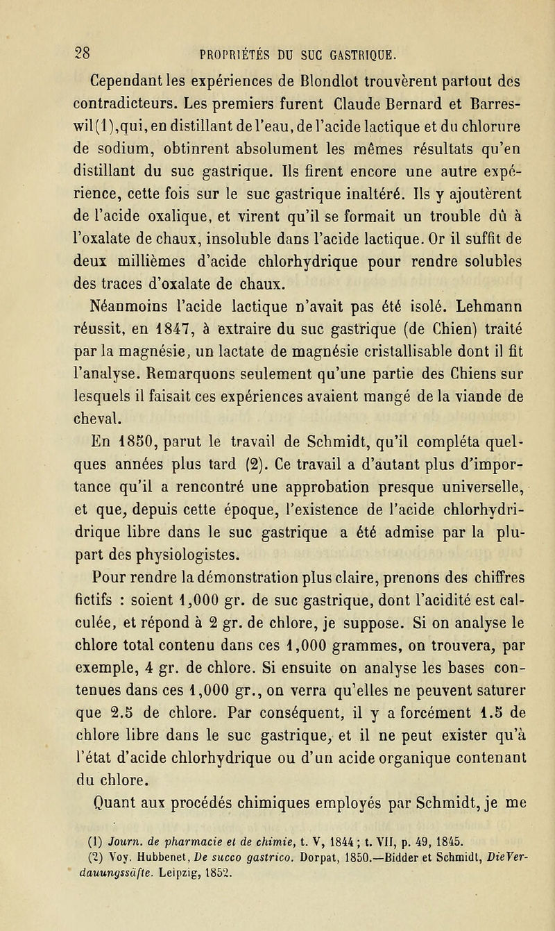 Cependant les expériences de Blondlot trouvèrent partout des contradicteurs. Les premiers furent Claude Bernard et Barres- wil(l),qui, en distillant de l'eau, de l'acide lactique et du chlorure de sodium, obtinrent absolument les mêmes résultats qu'en distillant du suc gastrique. Ils firent encore une autre expé- rience, cette fois sur le suc gastrique inaltéré. Ils y ajoutèrent de l'acide oxalique, et virent qu'il se formait un trouble dû à l'oxalate de chaux, insoluble dans l'acide lactique. Or il suffit de deux millièmes d'acide chlorhydrique pour rendre solubles des traces d'oxalate de chaux. Néanmoins l'acide lactique n'avait pas été isolé. Lehmann réussit, en 1847, à extraire du suc gastrique (de Chien) traité par la magnésie, un lactate de magnésie cristallisable dont il fit l'analyse. Remarquons seulement qu'une partie des Chiens sur lesquels il faisait ces expériences avaient mangé de la viande de cheval. En 1850, parut le travail de Schmidt, qu'il compléta quel- ques années plus tard (2). Ce travail a d'autant plus d'impor- tance qu'il a rencontré une approbation presque universelle, et que, depuis cette époque, l'existence de l'acide chlorhydri- drique libre dans le suc gastrique a été admise par la plu- part des physiologistes. Pour rendre la démonstration plus claire, prenons des chiffres fictifs : soient 1,000 gr. de suc gastrique, dont l'acidité est cal- culée, et répond à 2 gr. de chlore, je suppose. Si on analyse le chlore total contenu dans ces 1,000 grammes, on trouvera, par exemple, 4 gr. de chlore. Si ensuite on analyse les bases con- tenues dans ces 1,000 gr., on verra qu'elles ne peuvent saturer que 2.5 de chlore. Par conséquent, il y a forcément 1.5 de chlore libre dans le suc gastrique, et il ne peut exister qu'à l'état d'acide chlorhydrique ou d'un acide organique contenant du chlore. Quant aux procédés chimiques employés par Schmidt, je me (1) Journ. de pharmacie et de chimie, t. V, 1844 ; t. VII, p. 49, 1845. (2) Voy. Hubbenet, De succo gastrico. Dorpat, 1850.—Bidder et Schmidt, DieVer- dauungssufle. Leipzig, 1852.