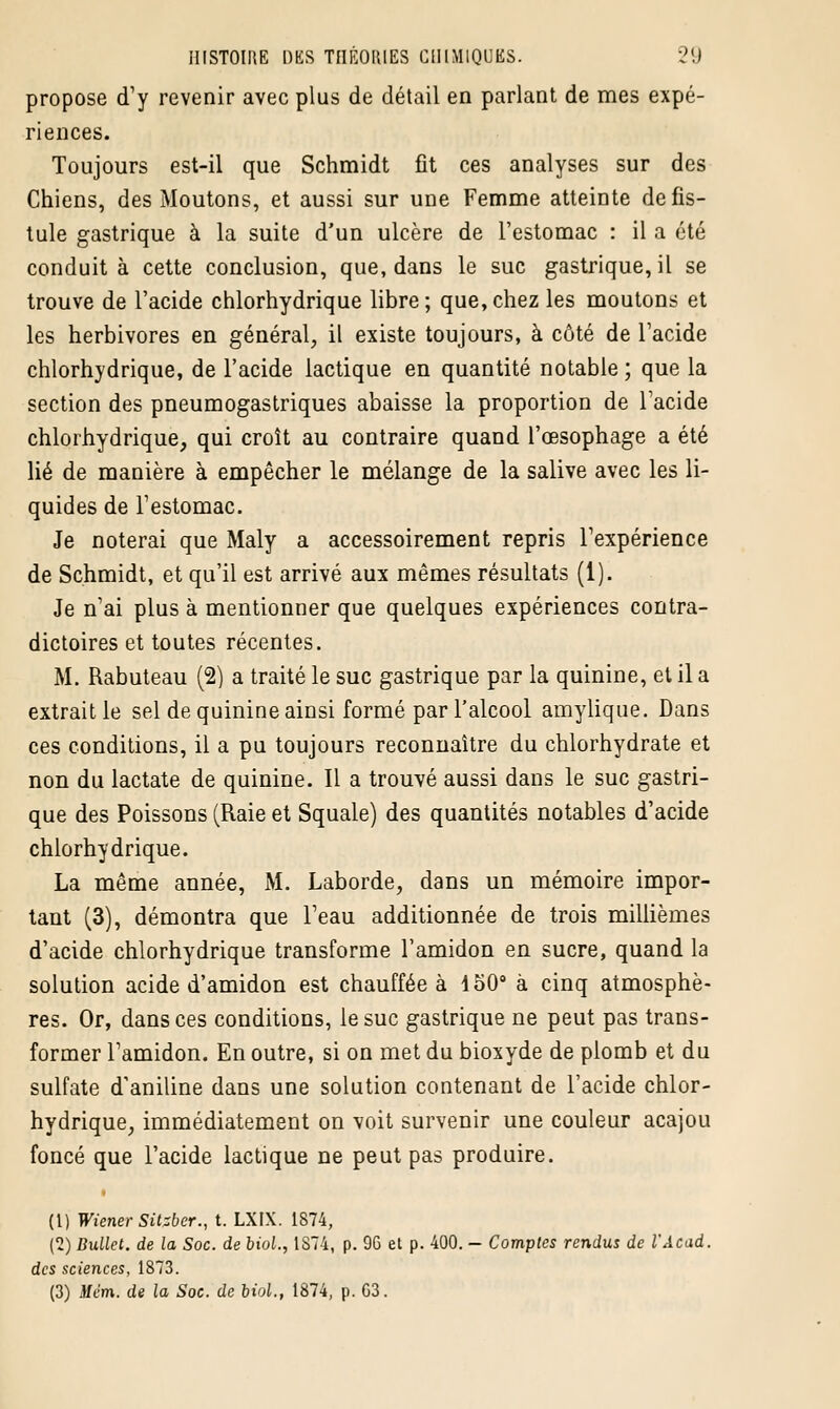 propose d'y revenir avec plus de détail en parlant de mes expé- riences. Toujours est-il que Schmidt fit ces analyses sur des Chiens, des Moutons, et aussi sur une Femme atteinte de fis- tule gastrique à la suite d'un ulcère de l'estomac : il a été conduit à cette conclusion, que, dans le suc gastrique, il se trouve de l'acide chlorhydrique libre; que,chez les moutons et les herbivores en général, il existe toujours, à côté de l'acide chlorhydrique, de l'acide lactique en quantité notable ; que la section des pneumogastriques abaisse la proportion de l'acide chlorhydrique, qui croît au contraire quand l'œsophage a été lié de manière à empêcher le mélange de la salive avec les li- quides de l'estomac. Je noterai que Maly a accessoirement repris l'expérience de Schmidt, et qu'il est arrivé aux mêmes résultats (1). Je n'ai plus à mentionner que quelques expériences contra- dictoires et toutes récentes. M. Rabuteau (2) a traité le suc gastrique par la quinine, et il a extrait le sel de quinine ainsi formé par l'alcool amylique. Dans ces conditions, il a pu toujours reconnaître du chlorhydrate et non du lactate de quinine. Il a trouvé aussi dans le suc gastri- que des Poissons (Raie et Squale) des quantités notables d'acide chlorhydrique. La même année, M. Laborde, dans un mémoire impor- tant (3), démontra que Feau additionnée de trois millièmes d'acide chlorhydrique transforme l'amidon en sucre, quand la solution acide d'amidon est chauffée à 150° à cinq atmosphè- res. Or, dans ces conditions, le suc gastrique ne peut pas trans- former l'amidon. En outre, si on met du bioxyde de plomb et du sulfate d'aniline dans une solution contenant de l'acide chlor- hydrique, immédiatement on voit survenir une couleur acajou foncé que l'acide lactique ne peut pas produire. (t) Wiener Sitzber., t. LXFX. 1874, (2) Dullet. de la Soc. de biol., 1874, p. 96 et p. 400. - Comptes rendus de VAcad. des sciences, 1873. (3) Mém. de la Soc. de biol., 1874, p. G3.