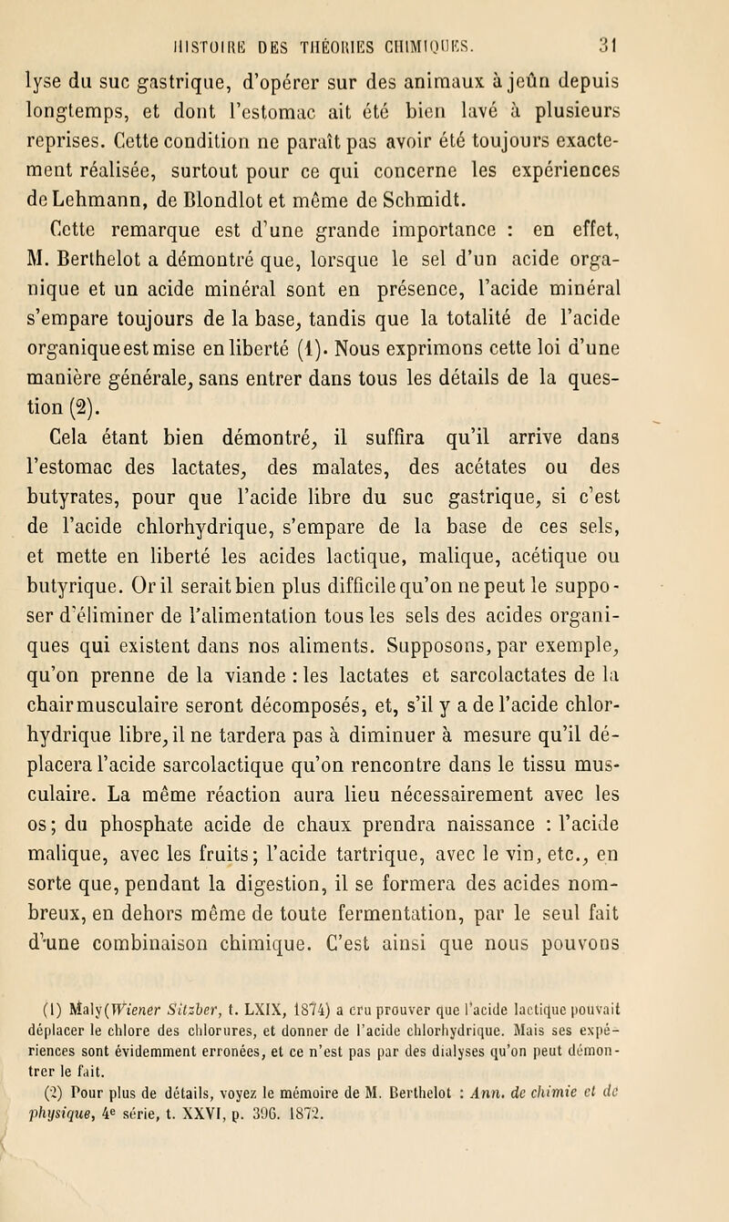 lyse du suc gastrique, d'opérer sur des animaux à jeun depuis longtemps, et dont l'estomac ait été bien lavé à plusieurs reprises. Cette condition ne paraît pas avoir été toujours exacte- ment réalisée, surtout pour ce qui concerne les expériences deLehmann, de Blondlot et même de Schmidt. Cette remarque est d'une grande importance : en effet, M. Berthelot a démontré que, lorsque le sel d'un acide orga- nique et un acide minéral sont en présence, l'acide minéral s'empare toujours de la base, tandis que la totalité de l'acide organique est mise en liberté (1). Nous exprimons cette loi d'une manière générale, sans entrer dans tous les détails de la ques- tion (2). Cela étant bien démontré, il suffira qu'il arrive dans l'estomac des lactates, des malates, des acétates ou des butyrates, pour que l'acide libre du suc gastrique, si c'est de l'acide chlorhydrique, s'empare de la base de ces sels, et mette en liberté les acides lactique, malique, acétique ou butyrique. Or il serait bien plus difficile qu'on ne peut le suppo- ser d'éliminer de l'alimentation tous les sels des acides organi- ques qui existent dans nos aliments. Supposons, par exemple, qu'on prenne de la viande : les lactates et sarcolactates de la chair musculaire seront décomposés, et, s'il y a de l'acide chlor- hydrique libre, il ne tardera pas à diminuer à mesure qu'il dé- placera l'acide sarcolactique qu'on rencontre dans le tissu mus- culaire. La même réaction aura lieu nécessairement avec les os ; du phosphate acide de chaux prendra naissance : l'acide malique, avec les fruits; l'acide tartrique, avec le vin, etc., en sorte que, pendant la digestion, il se formera des acides nom- breux, en dehors même de toute fermentation, par le seul fait d'-une combinaison chimique. C'est ainsi que nous pouvons (1) Maly(Wiener Sitzber, t. LXIX, 1874) a cru prouver que l'acide lactique pouvait déplacer le chlore des chlorures, et donner de l'acide chlorhydrique. Mais ses expé- riences sont évidemment erronées, et ce n'est pas par des dialyses qu'on peut démon- trer le fait. (2) Pour plus de détails, voyez le mémoire de M. Berthelot : Ann. de chimie et de physique, 4e série, t. XXVI, p. 39G. 1872.