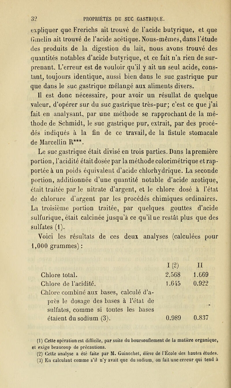 expliquer que Frerichs ait trouvé de l'acide butyrique, et que Gmelin ait trouvé de l'acide acétique. Nous-mêmes, dans l'étude des produits de la digestion du lait, nous avons trouvé des quantités notables d'acide butyrique, et ce fait n'a rien de sur- prenant. L'erreur est de vouloir qu'il y ait un seul acide, cons- tant, toujours identique, aussi bien dans le suc gastrique pur que dans le suc gastrique mélangé aux aliments divers. Il est donc nécessaire, pour avoir un résullat de quelque valeur, d'opérer sur du suc gastrique très-pur; c'est ce que j'ai fait en analysant, par une méthode se rapprochant de la mé- thode de Schmidt, le suc gastrique pur, extrait, par des procé- dés indiqués à la fin de ce travail, de la fistule stomacale de Marcellin R***. Le suc gastrique était divisé en trois parties. Dans la première portion, l'acidité était dosée par la méthode colorimétrique et rap- portée à un poids équivalent d'acide chlorhydrique. La seconde portion, additionnée d'une quantité notable d'acide azotique, était traitée par le nitrate d'argent, et le chlore dosé à l'état de chlorure d'argent par les procédés chimiques ordinaires. La troisième portion traitée, par quelques gouttes d'acide sulfurique, était calcinée jusqu'à ce qu'il ne restât plus que des sulfates (1). Voici les résultats de ces deux analyses (calculées pour 1,000 grammes) : I (2) II Chlore total. 2.568 1.G69 Chlore de l'acidité. 1.645 0.922 Chlore combiné aux bases, calculé d'a- près le dosage des bases à l'état de sulfates, comme si toutes les bases étaient du sodium (3). 0.989 0.837 (1) Cette opération est difficile, par suite du boursouflement de la matière organique, et exige beaucoup de précautions. (2) Cette analyse a été faite par M. Guinochel, élève de l'École des hautes études. (3) En calculant comme s'il n'y avait que du sodium, on fait une erreur qui tend à