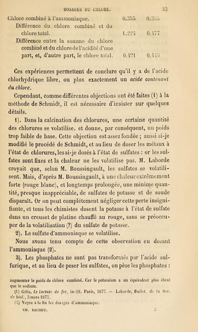 Chlore combiné à l'ammoniaque. 0.355 0.350 Différence du chlore combiné ut du chlore total. 1.224 0.477 Différence entre la somme du chlore combiné et du chlore de l'acidité d'une part, et, d'autre part, le chlore total. 0.421 0.41G Ces expériences permettent de conclure qu'il y a de l'acide chlorhydrique libre, ou plus exactement un acide contenant du chlore. Cependant, comme différentes objections ont été faites (1) à la méthode de Schmidt, il est nécessaire d'insister sur quelques détails. 1). Dans la calcination des chlorures, une certaine quantité des chlorures se volatilise, et donne, par conséquent, un poids trop faible de base. Cette objection est assez fondée ; aussi ai-je modifié le procédé de Schmidt, et au lieu de doser les métaux à l'état de chlorures, les ai-je dosés à l'état de sulfates : or les sul- fates sont fixes et la chaleur ne les volatilise pas. M. Laborde croyait que, selon M. Boussingault, les sulfates se volatili- sent. Mais, d'après M. Boussingault, à une chaleur extrêmement forte (rouge blanc), et longtemps prolongée, une minime quan- tité, presque inappréciable, de sulfates de potasse et de soude disparaît. Or on peut complètement négliger cette perte insigni- fiante, et tous les chimistes dosent la potasse à l'état de sulfate dans un creuset de platine chauffé au rouge, sans se préoccu- per de la volatilisation (?) du sulfate de potasse. 2). Le sulfate d'ammoniaque se volatilise. Nous avons tenu compte de cette observation en dosant l'ammoniaque (2). 3). Les phosphates ne sont pas transformés par l'acide sul- furique, et au lieu de peser les sulfates, on pèse les phosphates : augmenter le poids de chlore combiné. Car le potassium a un équivalent plus élevé que le sodium. (1) Gélis, Le Lactate de fer, in-18. Paris, 1877. - Laborde, Bullet. de la Soc. de biol., 3 mars 1877. (-) Voyez à la lin les dosiycs d'ammoniaque. CH. richet. o