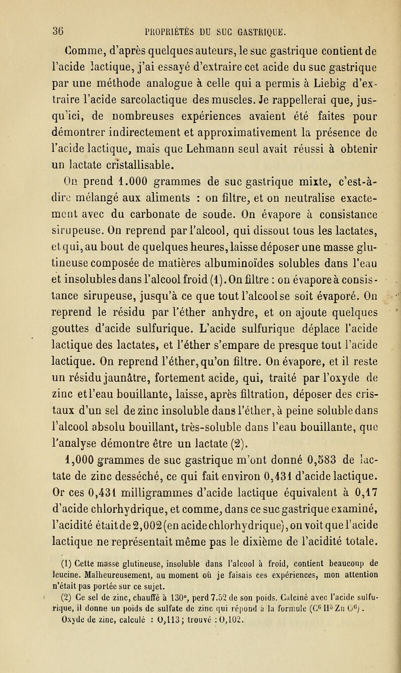 Comme, d'après quelques auteurs, le suc gastrique contient de l'acide lactique, j'ai essayé d'extraire cet acide du suc gastrique par une méthode analogue à celle qui a permis à Liebig d'ex- traire l'acide sarcolactique des muscles. Je rappellerai que, jus- qu'ici, de nombreuses expériences avaient été faites pour démontrer indirectement et approximativement la présence de l'acide lactique, mais que Lehmann seul avait réussi à obtenir un lactate cristallisable. On prend 1.000 grammes de suc gastrique mixte, c'est-à- dire mélangé aux aliments : on filtre, et on neutralise exacte- ment avec du carbonate de soude. On évapore à consistance sirupeuse. On reprend par l'alcool, qui dissout tous les lactates, et qui, au bout de quelques heures, laisse déposer une masse glu- tineuse composée de matières albuminoïdes solubles dans l'eau et insolubles dans l'alcool froid (1). On filtre : on évapore à consis - tance sirupeuse, jusqu'à ce que tout l'alcool se soit évaporé. On reprend le résidu par l'éther anhydre, et on ajoute quelques gouttes d'acide sulfurique. L'acide sulfurique déplace l'acide lactique des lactates, et l'éther s'empare de presque tout l'acide lactique. On reprend l'éther, qu'on filtre. On évapore, et il reste un résidu jaunâtre, fortement acide, qui, traité par l'oxyde de zinc et l'eau bouillante, laisse, après filtration, déposer des cris- taux d'un sel de zinc insoluble dans l'éther, à peine soluble dans l'alcool absolu bouillant, très-soluble dans l'eau bouillante, que l'analyse démontre être un lactate (2). 1,000 grammes de suc gastrique m'ont donné 0,583 de lac- tate de zinc desséché, ce qui fait environ 0,431 d'acide lactique. Or ces 0,431 milligrammes d'acide lactique équivalent à 0,17 d'acide chlorhydrique, et comme, dans ce suc gastrique examiné, l'acidité était de 2,002 (en acide chlorhydrique), on voit que l'acide lactique ne représentait même pas le dixième de l'acidité totale. (1) Cette masse glutineuse, insoluble dans l'alcool à froid, contient beaucoup de leucine. Malheureusement, au moment où je faisais ces expériences, mon attention n'était pas portée sur ce sujet. (2) Ce sel de zinc, chauffé à 130°, perd 7.52 de son poids. Calciné avec l'acide sulfu- rique, il donne un poids de sulfate de zinc qui répond a la formule (CGll5Zn G(!j. Oxyde de zinc, calculé : 0,113; trouvé : 0,102.