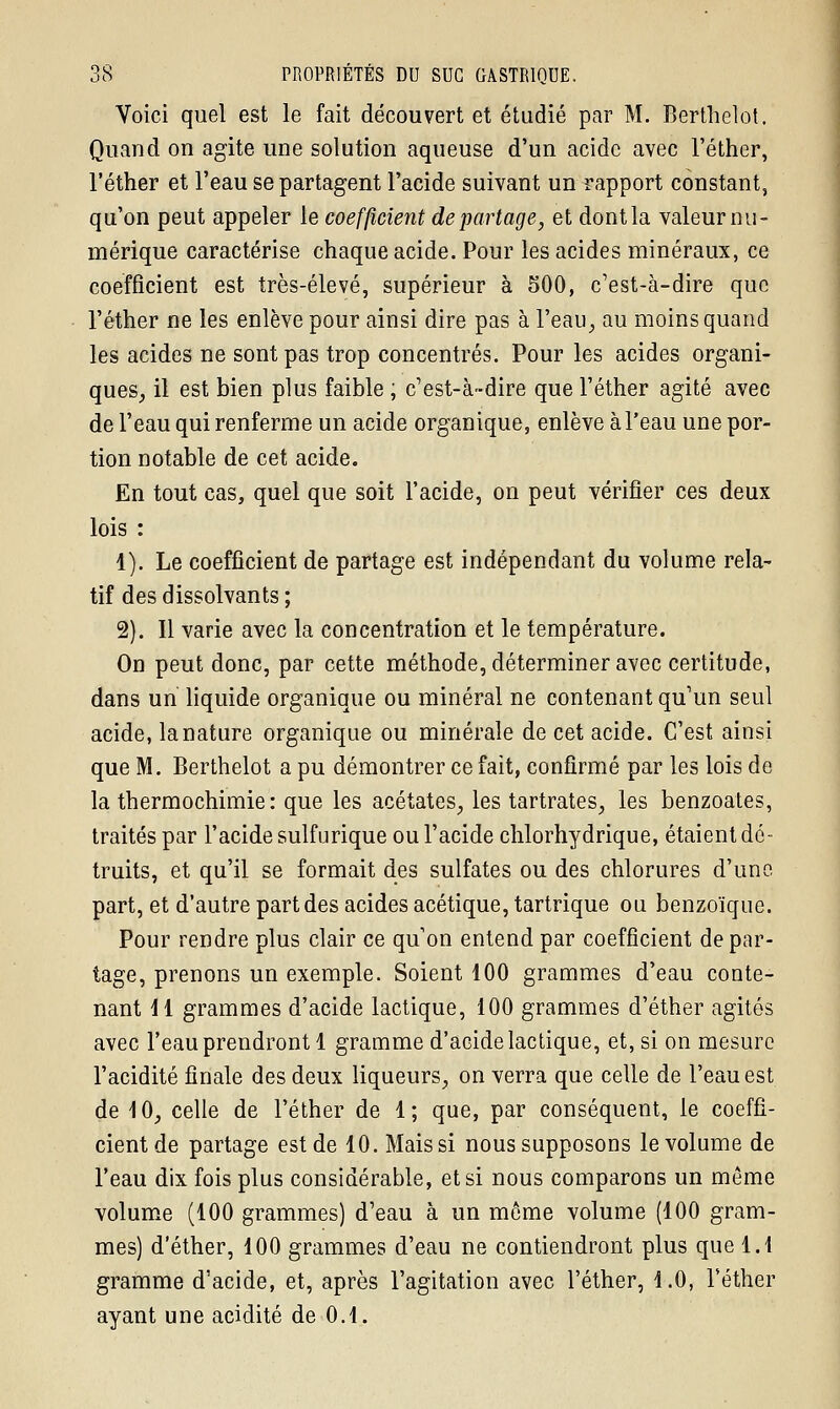 Voici quel est le fait découvert et étudié par M. Berthelot. Quand on agite une solution aqueuse d'un acide avec l'éther, l'éther et l'eau se partagent l'acide suivant un rapport constant, qu'on peut appeler le coefficient départage, et dont la valeur nu- mérique caractérise chaque acide. Pour les acides minéraux, ce coefficient est très-élevé, supérieur à 500, c'est-à-dire que l'éther ne les enlève pour ainsi dire pas à l'eau, au moins quand les acides ne sont pas trop concentrés. Pour les acides organi- ques, il est bien plus faible ; c'est-à-dire que l'éther agité avec de l'eau qui renferme un acide organique, enlève à l'eau une por- tion notable de cet acide. En tout cas, quel que soit l'acide, on peut vérifier ces deux lois : 1). Le coefficient de partage est indépendant du volume rela- tif des dissolvants ; 2). Il varie avec la concentration et le température. On peut donc, par cette méthode, déterminer avec certitude, dans un liquide organique ou minéral ne contenant qu'un seul acide, la nature organique ou minérale de cet acide. C'est ainsi que M. Berthelot a pu démontrer ce fait, confirmé par les lois de la thermochimie: que les acétates, les tartrates, les benzoates, traités par l'acide sulfurique ou l'acide chlorhydrique, étaient dé- truits, et qu'il se formait des sulfates ou des chlorures d'une part, et d'autre part des acides acétique, tartrique ou benzoïque. Pour rendre plus clair ce qu'on entend par coefficient dépar- tage, prenons un exemple. Soient 100 grammes d'eau conte- nant 11 grammes d'acide lactique, 100 grammes d'éther agités avec l'eau prendront 1 gramme d'acide lactique, et, si on mesure l'acidité finale des deux liqueurs, on verra que celle de l'eau est de 10, celle de l'éther de 1; que, par conséquent, le coeffi- cient de partage est de 10. Mais si nous supposons le volume de l'eau dix fois plus considérable, et si nous comparons un même volume (100 grammes) d'eau à un môme volume (100 gram- mes) d'éther, 100 grammes d'eau ne contiendront plus que 1.1 gramme d'acide, et, après l'agitation avec l'éther, 1.0, l'éther ayant une acidité de 0.1.