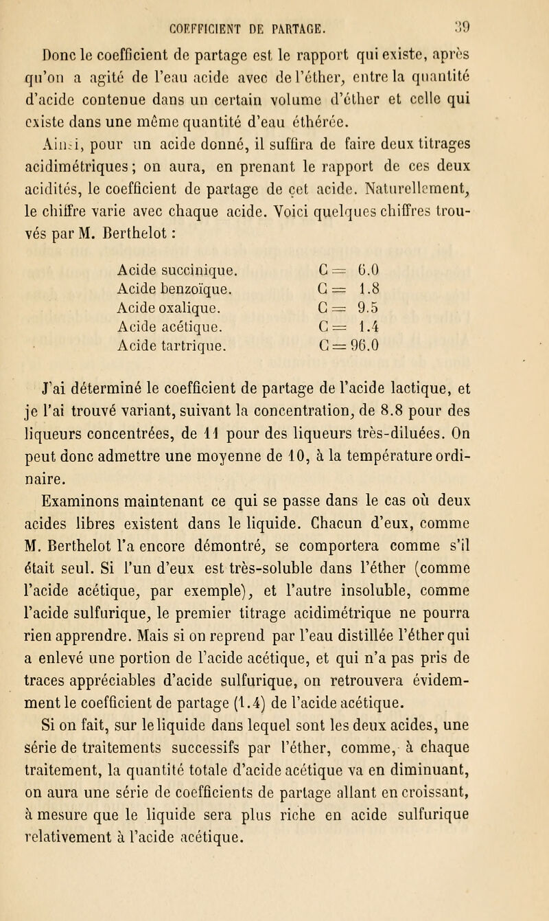 Donc le coefficient de partage est le rapport qui existe, après qu'on a agité de l'eau acide avec de l'éther, entre la quantité d'acide contenue dans un certain volume d'éther et celle qui existe dans une môme quantité d'eau éthérée. Ainsi, pour un acide donné, il suffira de faire deux titrages acidimétriques ; on aura, en prenant le rapport de ces deux acidités, le coefficient de partage de cet acide. Naturellement, le chiffre varie avec chaque acide. Voici quelques chiffres trou- vés par M. Berthelot : Acide succinique. C = 6,0 Acide benzoïque. G = 1.8 Acide oxalique. C= 9.5 Acide acétique. C = 1.4 Acide tartrique. C = 96.0 J'ai déterminé le coefficient de partage de l'acide lactique, et je l'ai trouvé variant, suivant la concentration, de 8.8 pour des liqueurs concentrées, de 11 pour des liqueurs très-diluées. On peut donc admettre une moyenne de 10, à la température ordi- naire. Examinons maintenant ce qui se passe dans le cas où deux acides libres existent dans le liquide. Chacun d'eux, comme M. Berthelot l'a encore démontré, se comportera comme s'il était seul. Si l'un d'eux est très-soluble dans l'éther (comme l'acide acétique, par exemple), et l'autre insoluble, comme l'acide sulfurique, le premier titrage acidimétrique ne pourra rien apprendre. Mais si on reprend par l'eau distillée l'éther qui a enlevé une portion de l'acide acétique, et qui n'a pas pris de traces appréciables d'acide sulfurique, on retrouvera évidem- ment le coefficient de partage (1.4) de l'acide acétique. Si on fait, sur le liquide dans lequel sont les deux acides, une série de traitements successifs par l'éther, comme, à chaque traitement, la quantité totale d'acide acétique va en diminuant, on aura une série de coefficients de partage allant en croissant, à mesure que le liquide sera plus riche en acide sulfurique relativement à l'acide acétique.