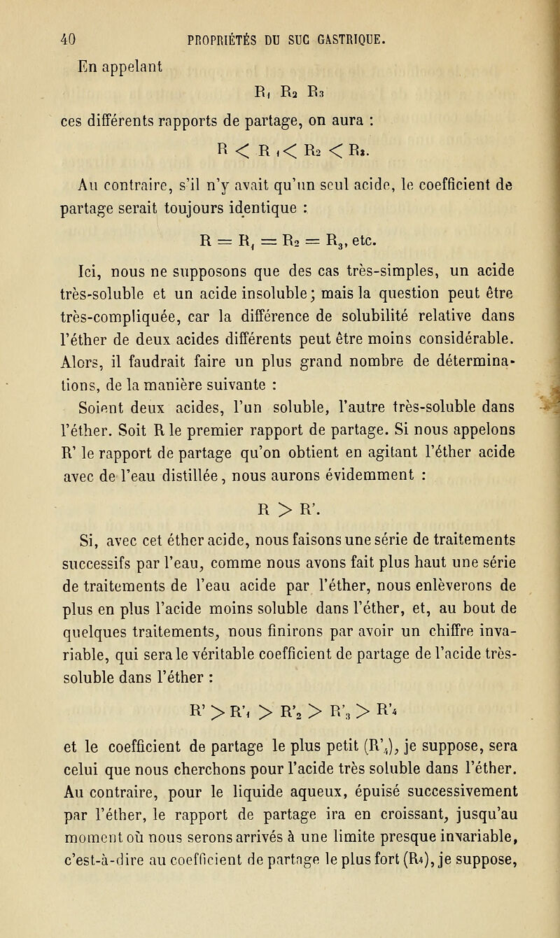 En appelant R, R2 R3 ces différents rapports de partage, on aura : R < R,< R2 <R*. Au contraire, s'il n'y avait qu'un seul acide, le coefficient de partage serait toujours identique : R = R, = R2 = R3, etc. Ici, nous ne supposons que des cas très-simples, un acide très-soluble et un acide insoluble; mais la question peut être très-compliquée, car la différence de solubilité relative dans l'éther de deux acides différents peut être moins considérable. Alors, il faudrait faire un plus grand nombre de détermina- tions, de la manière suivante : Soient deux acides, l'un soluble, l'autre très-soluble dans l'éther. Soit R le premier rapport de partage. Si nous appelons R' le rapport de partage qu'on obtient en agitant l'éther acide avec de l'eau distillée, nous aurons évidemment : R > R'. Si, avec cet éther acide, nous faisons une série de traitements successifs par l'eau, comme nous avons fait plus haut une série de traitements de l'eau acide par l'éther, nous enlèverons de plus en plus l'acide moins soluble dans l'éther, et, au bout de quelques traitements, nous finirons par avoir un chiffre inva- riable, qui sera le véritable coefficient de partage de l'acide très- soluble dans l'éther : R' > R', > R'2 > R'3 > R'4 et le coefficient de partage le plus petit (R'J, je suppose, sera celui que nous cherchons pour l'acide très soluble dans l'éther. Au contraire, pour le liquide aqueux, épuisé successivement par l'éther, le rapport de partage ira en croissant, jusqu'au moment où nous serons arrivés à une limite presque in\ariable, c'est-à-dire au coefficient de partage le plus fort (EU), je suppose,