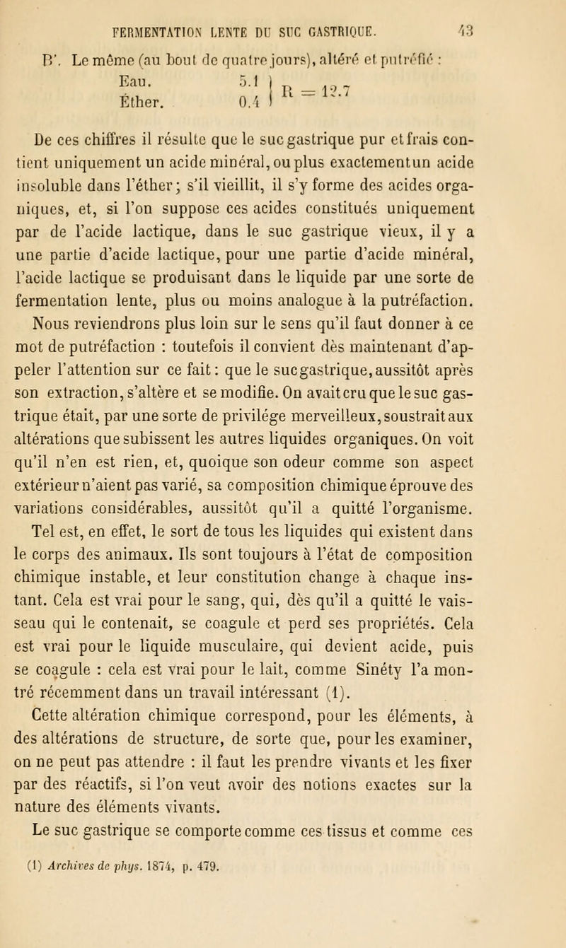 B*. Le même (au boni de quatre jours), altéré et putréfié : Ether. D.4 I De ces chiffres il résulte que le suc gastrique pur et frais con- tient uniquement un acide minéral, ou plus exactementun acide insoluble dans l'éther; s'il vieillit, il s'y forme des acides orga- niques, et, si l'on suppose ces acides constitués uniquement par de l'acide lactique, dans le suc gastrique vieux, il y a une partie d'acide lactique, pour une partie d'acide minéral, l'acide lactique se produisant dans le liquide par une sorte de fermentation lente, plus ou moins analogue à la putréfaction. Nous reviendrons plus loin sur le sens qu'il faut donner à ce mot de putréfaction : toutefois il convient dès maintenant d'ap- peler l'attention sur ce fait : que le suegastrique, aussitôt après son extraction, s'altère et se modifie. On avait cru que le suc gas- trique était, par une sorte de privilège merveilleux, soustrait aux altérations que subissent les autres liquides organiques. On voit qu'il n'en est rien, et, quoique son odeur comme son aspect extérieur n'aient pas varié, sa composition chimique éprouve des variations considérables, aussitôt qu'il a quitté l'organisme. Tel est, en effet, le sort de tous les liquides qui existent dans le corps des animaux. Ils sont toujours à l'état de composition chimique instable, et leur constitution change à chaque ins- tant. Cela est vrai pour le sang, qui, dès qu'il a quitté le vais- seau qui le contenait, se coagule et perd ses propriétés. Cela est vrai pour le liquide musculaire, qui devient acide, puis se coagule : cela est vrai pour le lait, comme Sinéty l'a mon- tré récemment dans un travail intéressant (1). Cette altération chimique correspond, pour les éléments, à des altérations de structure, de sorte que, pour les examiner, on ne peut pas attendre : il faut les prendre vivants et les fixer par des réactifs, si l'on veut avoir des notions exactes sur la nature des éléments vivants. Le suc gastrique se comporte comme ces tissus et comme ces (1) Archives de phys. 187 i, p. 479.