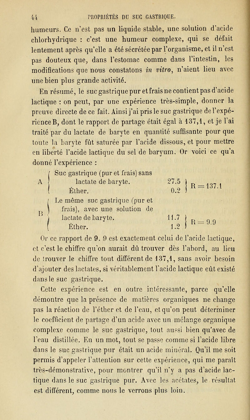 humeurs. Ce n'est pas un liquide stable, une solution d'acide chlorhydrique : c'est une humeur complexe, qui se défait lentement après qu'elle a été sécrétée par l'organisme, et il n'est pas douteux que, dans l'estomac comme dans l'intestin, les modifications que nous constatons in vitro, n'aient lieu avec une bien plus grande activité. En résumé, le sucgastriquepuretfraisnecontientpasd'acide lactique : on peut, par une expérience très-simple, donner la preuve directe de ce fait. Ainsi j'ai pris le suc gastrique de l'expé- rience B, dont le rapport de partage était égal à 137,1, et je l'ai traité par du lactate de baryte en quantité suffisante pour que toute la baryte fût saturée par l'acide dissous, et pour mettre en liberté l'acide lactique du sel de baryum, Or voici ce qu'a donné l'expérience : / Suc gastrique (pur et frais) sans A ] lactate de baryte. 27.5 j R_,q7 , ( Ether. 0.2 ) / Le même suc gastrique (pur et | frais), avec une solution de j lactate de baryte. 11.7 j p_Q0 ( Éther. 1.2 i h_J-J Or ce rapport de 9. 9 est exactement celui de l'acide lactique, et c'est le chiffre qu'on aurait dû trouver dès l'abord, au lieu de trouver le chiffre tout différent de 137,1, sans avoir besoin d'ajouter des lactates, si véritablement l'acide lactique eût existé dans le suc gastrique. Cette expérience est en outre intéressante, parce qu'elle démontre que la présence de matières organiques ne change pas la réaction de l'éther et de l'eau, et qu'on peut déterminer le coefficient de partage d'un acide avec un mélange organique complexe comme le suc gastrique, tout aussi bien qu'avec de l'eau distillée. En un mot, tout se passe comme si l'acide libre dans le suc gastrique pur était un acide minéral. Qu'il me soit permis d'appeler l'attention sur cette expérience, qui me paraît très-démonstrative, pour montrer qu'il n'y a pas d'acide lac- tique dans le suc gastrique pur. Avec les acétates, le résultat est différent, comme nous le verrons plus loin.
