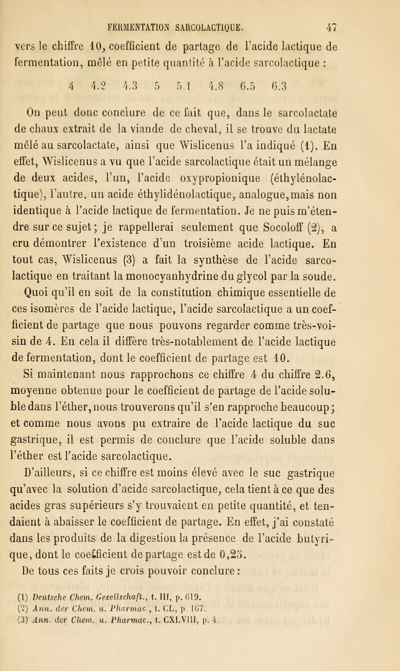 vers le chiffre 10, coefficient de partage de l'acide lactique de fermentation, mêlé en petite quantité à l'acide sarcolactique : 4 4.2 4.3 5 5.1 4..S 0.5 6.3 On peut doue conclure de ce fait que, dans le sarcolaclate de chaux extrait de la viande de cheval, il se trouve du lactate mêlé au sarcolactate, ainsi que Wislicenus l'a indiqué (1). En effet, Wislicenus a vu que l'acide sarcolactique était un mélange de deux acides, l'un, l'acide oxypropionique (éthylénolac- tique), l'autre, un acide éthylidénolactique, analogue,mais non identique à l'acide lactique de fermentation. Je ne puism'éten- dre sur ce sujet; je rappellerai seulement que Socoloff (2), a cru démontrer l'existence d'un troisième acide lactique. En tout cas, Wislicenus (3) a fait la synthèse de l'acide sarco- lactique en traitant la monocyanhydrine du glycol par la soude. Quoi qu'il en soit de la constitution chimique essentielle de ces isomères de l'acide lactique, l'acide sarcolactique a un coef- ficient de partage que nous pouvons regarder comme très-voi- sin de 4. En cela il diffère très-notablement de l'acide lactique de fermentation, dont le coefficient de partage est 10. Si maintenant nous rapprochons ce chiffre 4 du chiffre 2.6, moyenne obtenue pour le coefficient de partage de l'acide solu- bledans l'éther,nous trouverons qu'il s'en rapproche beaucoup; et comme nous avons pu extraire de l'acide lactique du suc gastrique, il est permis de conclure que l'acide soluble dans l'éther est l'acide sarcolactique. D'ailleurs, si ce chiffre est moins élevé avec le suc gastrique qu'avec la solution d'acide sarcolactique, cela tient à ce que des acides gras supérieurs s'y trouvaient en petite quantité, et ten- daient à abaisser le coefficient de partage. En effet, j'ai constaté dans les produits de la digestion la présence de l'acide butyri- que, dont le coefficient départage est de 0,25. De tous ces faits je crois pouvoir conclure : (1) Deutsche Chem. Gesellschaft., t. III, p. 619. ('2) Ann. der Clicm. u. Pharmùc , I. CL, |>. 167. (3) Ann. der Chem. u. Phannac, t. CXLVilI, p. 4.