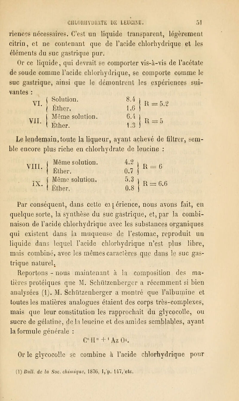 rienccs nécessaires. C'est un liquide transparent, légèrement citrin, et ne contenant que de l'acide chlorhydrique et les éléments du suc gastrique pur. Or ce liquide, qui devrait se comporter vis-à-vis de l'acétate de soude comme l'acide chlorhydrique, se comporte comme le suc gastrique, ainsi que le démontrent les expériences sui- vantes : j Solution. 8.4 | • | Éther. 1,6 I ttaap-* Trrr ( Même solution. 6.4 ) Vil. h.. . _ U = 5 1 Ether. 1.3 ) Le lendemain, toute la liqueur, ayant achevé de filtrer, sem- ble encore plus riche en chlorhydrate de leucine : ,TTTT ( Même solution. 4.2 » _ Vlll. ^ , R = b I Ether. 0.7 j T„ f Même solution. 5.3 ) _. _ _ l Ether. 0.8 j Par conséquent, dans cette ei|érience, nous avons fait, en quelque sorte, la synthèse du suc gastrique, et, par la combi- naison de l'acide chlorhydrique avec les substances organiques qui existent dans la muqueuse de l'estomac, reproduit un liquide dans lequel l'acide chlorhydrique n'est plus libre, mais combiné, avec les mêmes caractères que dans le suc gas- trique naturel. Reportons - nous maintenant à la composition des ma- tières protéiques que M. Schutzenberger a récemment si bien analysées (1). M. Schutzenberger a montré que l'albumine et toutes les matières analogues étaient des corps très-complexes, mais que leur constitution les rapprochait du glycocolle, ou sucre de gélatine, de la leucine et desamides semblables, ayant la formule générale : CMr + 'AzO'. Or le glycocolle se combine à l'acide chlorhydrique pour (1) Bull, de la Soc. chimique, 187G. I, p. 117, etc.