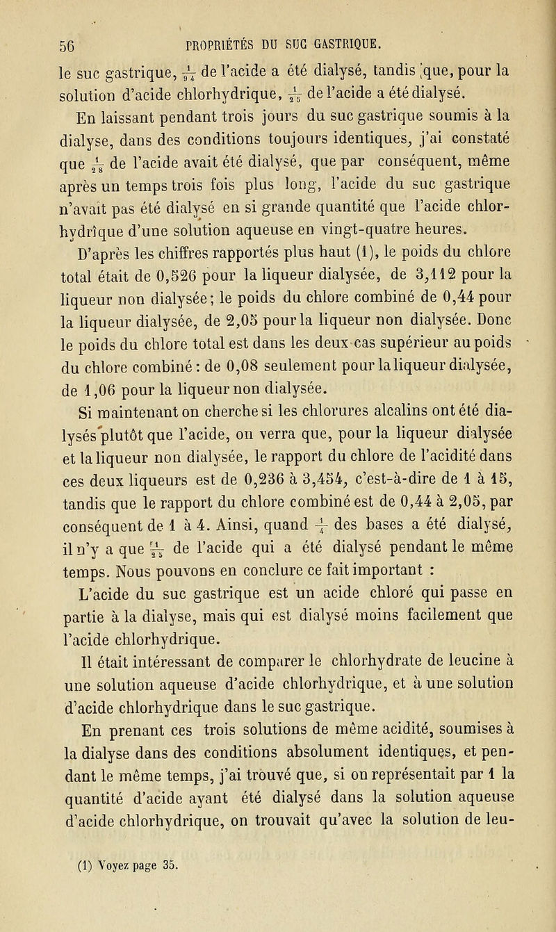 le suc gastrique, ~ de l'acide a été dialyse, tandis [que, pour la solution d'acide chlorhydrique, ^ de l'acide a été dialyse. En laissant pendant trois jours du suc gastrique soumis à la dialyse, dans des conditions toujours identiques, j'ai constaté que ~ de l'acide avait été dialyse, que par conséquent, même après un temps trois fois plus long, l'acide du suc gastrique n'avait pas été dialyse en si grande quantité que l'acide chlor- hydrique d'une solution aqueuse en vingt-quatre heures. D'après les chiffres rapportés plus haut (1), le poids du chlore total était de 0,526 pour la liqueur dialysée, de 3,112 pour la liqueur non dialysée; le poids du chlore combiné de 0,44 pour la liqueur dialysée, de 2,05 pour la liqueur non dialysée. Donc le poids du chlore total est dans les deux cas supérieur au poids du chlore combiné: de 0,08 seulement pour la liqueur dialysée, de 1,06 pour la liqueur non dialysée. Si maintenant on cherche si les chlorures alcalins ont été dia- lyses plutôt que l'acide, on \erra que, pour la liqueur dialysée et la liqueur non dialysée, le rapport du chlore de l'acidité dans ces deux liqueurs est de 0,236 à 3,454, c'est-à-dire de 1 à 15, tandis que le rapport du chlore combiné est de 0,44 à 2,05, par conséquent de 1 à 4. Ainsi, quand -j- des bases a été dialyse, il n'y a que ^ de l'acide qui a été dialyse pendant le même temps. Nous pouvons en conclure ce fait important : L'acide du suc gastrique est un acide chloré qui passe en partie à la dialyse, mais qui est dialyse moins facilement que l'acide chlorhydrique. Il était intéressant de comparer le chlorhydrate de leucine à une solution aqueuse d'acide chlorhydrique, et aune solution d'acide chlorhydrique dans le suc gastrique. En prenant ces trois solutions de même acidité, soumises à la dialyse dans des conditions absolument identiques, et pen- dant le même temps, j'ai trouvé que, si on représentait par 1 la quantité d'acide ayant été dialyse dans la solution aqueuse d'acide chlorhydrique, on trouvait qu'avec la solution de leu-