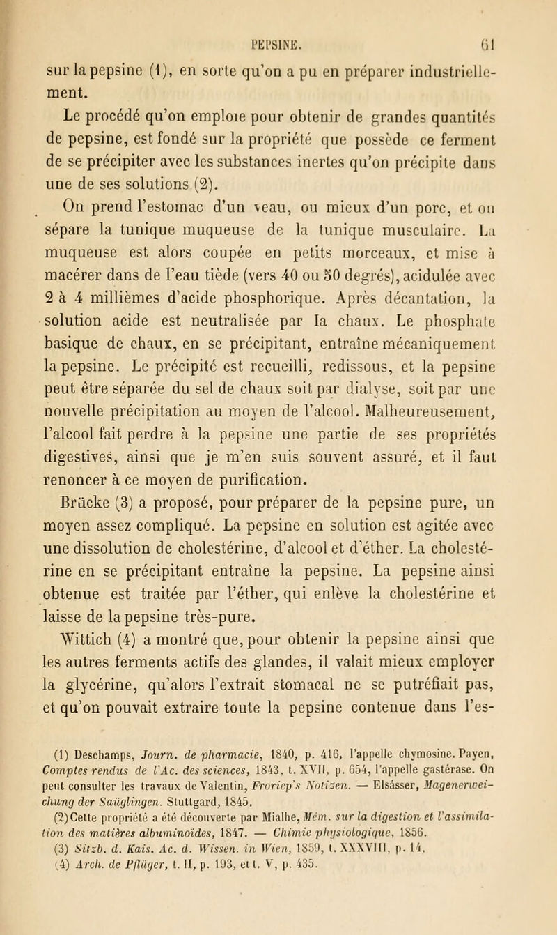 PEP8IHE. (il sur la pepsine (1), en sorte qu'on a pu en préparer industrielle- ment. Le procédé qu'on emploie pour obtenir de grandes quantités de pepsine, est fondé sur la propriété que possède ce ferment de se précipiter avec les substances inertes qu'on précipite dans une de ses solutions (2). On prend l'estomac d'un veau, ou mieux d'un porc, et on sépare la tunique muqueuse de la tunique musculaire. La muqueuse est alors coupée en petits morceaux, et mise à macérer dans de l'eau tiède (vers 40 ou 50 degrés), acidulée avec 2 à 4 millièmes d'acide phosphorique. Après décantation, la solution acide est neutralisée par la chaux. Le phosphate basique de chaux, en se précipitant, entraîne mécaniquement la pepsine. Le précipité est recueilli, redissous, et la pepsine peut être séparée du sel de chaux soit par dialyse, soit par une nouvelle précipitation au moyen de l'alcool. Malheureusement, l'alcool fait perdre à la pepsine une partie de ses propriétés digestives, ainsi que je m'en suis souvent assuré, et il faut renoncer à ce moyen de purification. Briicke (3) a proposé, pour préparer de la pepsine pure, un moyen assez compliqué. La pepsine en solution est agitée avec une dissolution de cholestérine, d'alcool et d'éther. La cholesté- rine en se précipitant entraîne la pepsine. La pepsine ainsi obtenue est traitée par l'éther, qui enlève la cholestérine et laisse de la pepsine très-pure. Wittich (4) a montré que, pour obtenir la pepsine ainsi que les autres ferments actifs des glandes, il valait mieux employer la glycérine, qu'alors l'extrait stomacal ne se putréfiait pas, et qu'on pouvait extraire toute la pepsine contenue dans l'es- (t) Deschamps, Journ. de pharmacie, 1840, p. 41G, l'appelle chymosine. Payen, Comptes rendus de l'Ac. des sciences, 1843, t. XVII, p. G54, l'appelle gastérase. On peut consulter les travaux de Valentin, Froriep's Nolizen. — Elsâsser, Magenerwei- chung der Saùglingen. Stutlgard, 1845. (2)Cette propriété a été découverte par Mialhe, Mém. sur la digestion et Vassimila- lion des matières albuminoïdes, 1847. — Chimie physiologique, 1856. (3) Sitzb. d. Kais. Ac. d. Wissen. in Wïen, 1859, t. XXXVIII, p. 14,