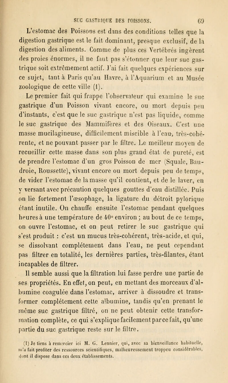 L'estomac des Poissoos est dans des conditions telles que la digestion gastrique est le fait dominant, presque exclusif, de la digestion des aliments. Comme de plus ces Vertébrés ingèrent des proies énormes, il ne faut pas s'étonner que leur suc gas- trique soit extrêmement actif. J'ai fait quelques expériences sur ce sujet, tant à Paris qu'au Havre, à l'Aquarium et au Musée zoologique de cette'ville (1). Le premier fait qui frappe l'observateur qui examine le hic gastrique d'un Poisson vivant encore, ou mort depuis peu d'instants, c'est que le suc gastrique n'est pas liquide, comme le suc gastrique des Mammifères et des Oiseaux. C'est une masse mucilagineuse, difficilement miscible à l'eau, très-cohé- rente, et ne pouvant passer par le filtre. Le meilleur moyen de recueillir cette masse dans son plus grand état de pureté, est de prendre l'estomac d'un gros Poisson de mer (Squale, Bau- droie, Roussette), vivant encore ou mort depuis peu de temps, de vider l'estomac de la masse qu'il contient, et de le laver, en y versant avec précaution quelques gouttes d'eau distillée. Puis on lie fortement l'œsophage, la ligature du détroit pylorique étant inutile. On chauffe ensuite l'estomac pendant quelques heures à une température de 40° environ ; au bout de ce temps, on ouvre l'estomac, et on peut retirer le suc gastrique qui s'est produit : c'est un mucus très-cohérent, très-acide, et qui, se dissolvant complètement dans l'eau, ne peut cependant pas filtrer en totalité, les dernières parties, très-filantes, étant incapables de filtrer. Il semble aussi que la filtration lui fasse perdre une partie de ses propriétés. En effet, on peut, en mettant des morceaux d'al- bumine coagulée dans l'estomac, arriver à dissoudre et trans- former complètement cette albumine, tandis qu'en prenant le même suc gastrique filtré, on ne peut obtenir cette transfor- mation complète, ce qui s'explique facilement parce fait, qu'une partie du suc gastrique reste sur le filtre. (1) Je tiens à remercier ici M. G. Lennier, qui, avec sa bienveillance habituelle, m'a fait profiter des ressources scientifiques, malheureusement tro|>peu considérables, dont il dispose dans ces deux établissements.