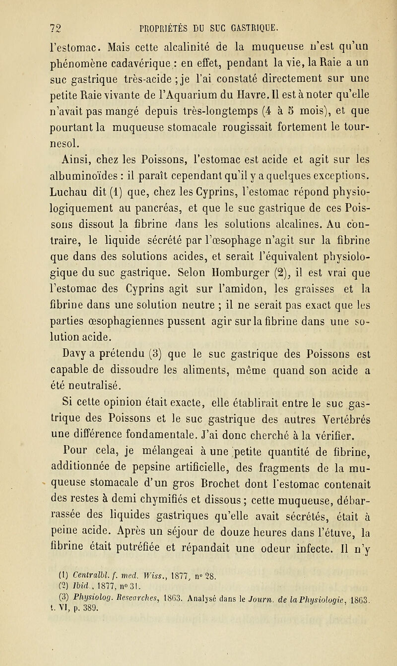 l'estomac. Mais cette alcalinité de la muqueuse n'est qu'un phénomène cadavérique: en effet, pendant la vie, la Raie a un suc gastrique très-acide ; je l'ai constaté directement sur une petite Raie vivante de l'Aquarium du Havre. Il est à noter qu'elle n'avait pas mangé depuis très-longtemps (4 à 5 mois), et que pourtant la muqueuse stomacale rougissait fortement le tour- nesol. Ainsi, chez les Poissons, l'estomac est acide et agit sur les albuminoïdes : il paraît cependant qu'il y a quelques exceptions. Luchau dit (1) que, chez les Cyprins, l'estomac répond physio- logiquement au pancréas, et que le suc gastrique de ces Pois- sons dissout la fibrine dans les solutions alcalines. Au con- traire, le liquide sécrété par l'œsophage n'agit sur la fibrine que dans des solutions acides, et serait l'équivalent physiolo- gique du suc gastrique. Selon Homburger (2), il est vrai que l'estomac des Cyprins agit sur l'amidon, les graisses et la fibrine dans une solution neutre ; il ne serait pas exact que les parties œsophagiennes pussent agir sur la fibrine dans une so- lution acide. Davy a prétendu (3) que le suc gastrique des Poissons est capable de dissoudre les aliments, même quand son acide a été neutralisé. Si cette opinion était exacte, elle établirait entre le suc gas- trique des Poissons et le suc gastrique des autres Vertébrés une différence fondamentale. J'ai donc cherché à la vérifier. Pour cela, je mélangeai à une petite quantité de fibrine, additionnée de pepsine artificielle, des fragments de la mu- queuse stomacale d'un gros Brochet dont l'estomac contenait des restes à demi chymifiés et dissous ; cette muqueuse, débar- rassée des liquides gastriques qu'elle avait sécrétés, était à peine acide. Après un séjour de douze heures dans l'étuve, la fibrine était putréfiée et répandait une odeur infecte. Il n'y (1) Centralbl. f. med. Wiss., 1877, n° 28. C2) Jbid, 1877, n°3l. (3) Phijsiolog. Researches, 1863. Analysé dans le Journ. de laPhysioloqie, 1863 t. VI, p. 389.