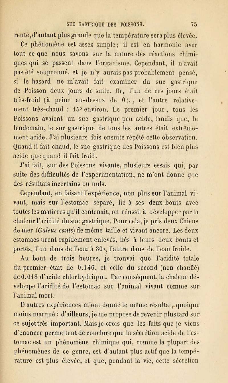 rente, d'autant plus grande que la température sera plus élevée. Ce phénomène est assez simple; il est en harmonie avec tout ce que nous savons sur la nature des réactions chimi- ques qui se passent dans l'organisme. Cependant, il n'avait pas été soupçonné, et je n'y aurais pas probablement pensé, si le hasard ne m'avait fait examiner du suc gastrique de Poisson deux jours de suite. Or, l'un de ces jours était très-froid (à peine au-dessus de 0)., et l'autre relative- ment très-chaud : 15° environ. Le premier jour, tous les Poissons avaient un suc gastrique peu acide, tandis que, le lendemain, le suc gastrique de tous les autres était extrême- ment acide. J'ai plusieurs fois ensuite répété cette observation. Quand il fait chaud, le suc gastrique des Poissons est bien plus acide que quand il fait froid. J'ai fait, sur des Poissons vivants, plusieurs essais qui, par suite des difficultés de l'expérimentation, ne m'ont donné que des résultats incertains ou nuls. Cependant, en faisant l'expérience, non plus sur l'animal vi- vant, mais sur l'estomac séparé, lié à ses deux bouts avec toutes les matières qu'il contenait, on réussit à développer parla chalenr l'acidité du suc gastrique. Pour cela, je pris deux Chiens de mer (Galeus canis) de même taille et vivant encore. Les deux estomacs urent rapidement enlevés, liés à leurs deux bouts et portés, l'un dans de l'eau à 30o, l'autre dans de l'eau froide. Au bout de trois heures, je trouvai que l'acidité totale du premier était de 0.146, et celle du second (non chauffé) de 0.018 d'acide chlorhydrique. Par conséquent, la chaleur dé- veloppe l'acidité de l'estomac sur l'animal vivant comme sur Fanimal mort. D'autres expériences m'ont donné le même résultat, quoique moins marqué : d'ailleurs, je me propose de revenir plus tard sur ce sujet très-important. Mais je crois que les faits que je viens d'énoncer permettent de conclure que la sécrétion acide de l'es- tomac est un phénomène chimique qui, comme la plupart des phénomènes de ce genre, est d'autant plus actif que la tempé- rature est plus élevée, et que, pendant la vie, cette sécrétion