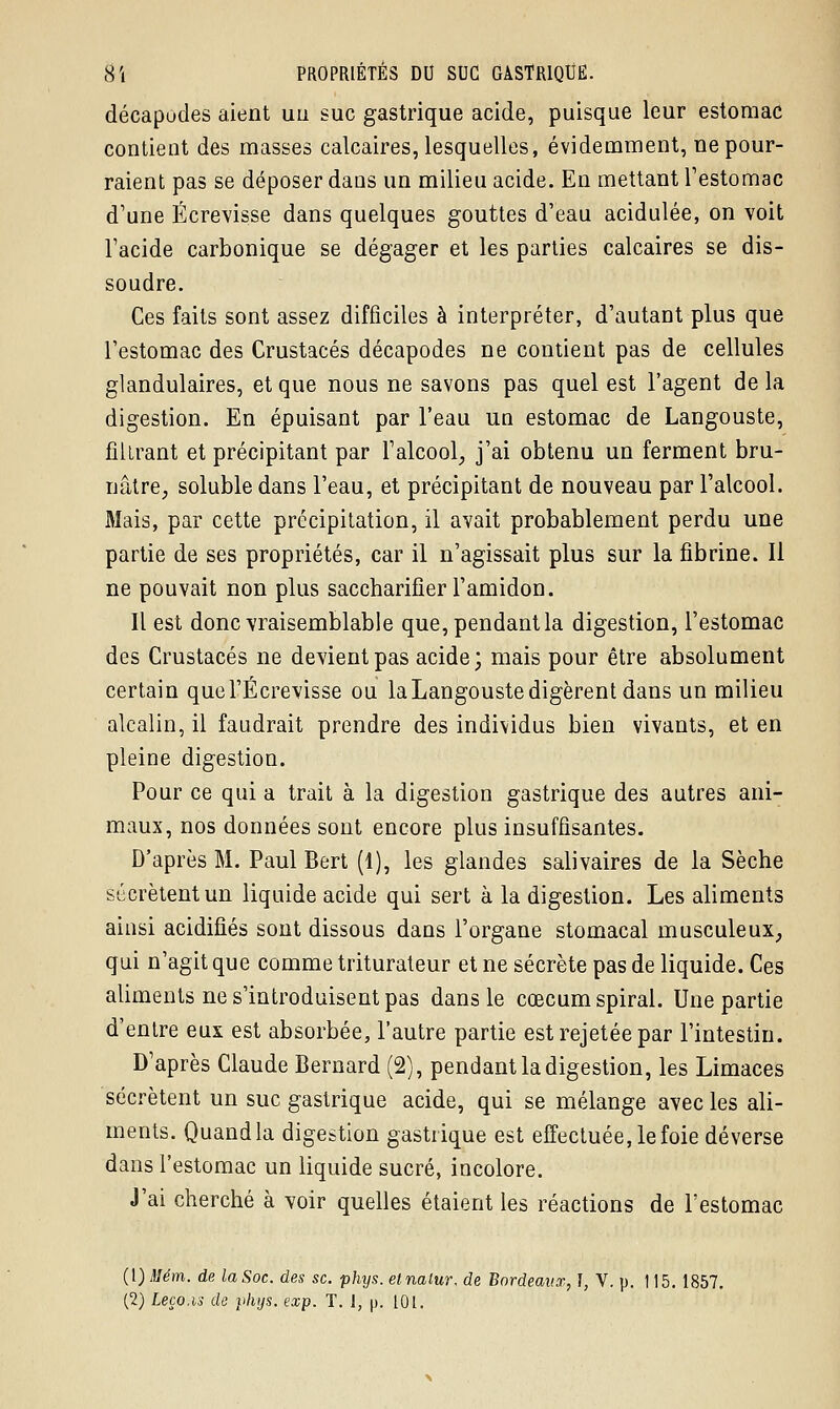 décapodes aient un suc gastrique acide, puisque leur estomac contient des masses calcaires, lesquelles, évidemment, ne pour- raient pas se déposer dans un milieu acide. En mettant l'estomac d'une Écrevisse dans quelques gouttes d'eau acidulée, on voit l'acide carbonique se dégager et les parties calcaires se dis- soudre. Ces faits sont assez difficiles à interpréter, d'autant plus que l'estomac des Crustacés décapodes ne contient pas de cellules glandulaires, et que nous ne savons pas quel est l'agent de la digestion. En épuisant par l'eau un estomac de Langouste, filtrant et précipitant par l'alcool, j'ai obtenu un ferment bru- nâtre, soluble dans l'eau, et précipitant de nouveau par l'alcool. Mais, par cette précipitation, il avait probablement perdu une partie de ses propriétés, car il n'agissait plus sur la fibrine. Il ne pouvait non plus saccharifier l'amidon. Il est donc vraisemblable que, pendant la digestion, l'estomac des Crustacés ne devient pas acide; mais pour être absolument certain quel'Écrevisse ou la Langouste digèrent dans un milieu alcalin, il faudrait prendre des individus bien vivants, et en pleine digestion. Pour ce qui a trait à la digestion gastrique des autres ani- maux, nos données sont encore plus insuffisantes. D'après M. Paul Bert (1), les glandes salivaires de la Sèche sécrètent un liquide acide qui sert à la digestion. Les aliments ainsi acidifiés sont dissous dans l'organe stomacal musculeux, qui n'agit que comme triturateur et ne sécrète pas de liquide. Ces aliments ne s'introduisent pas dans le cœcum spiral. Une partie d'entre eux est absorbée, l'autre partie est rejetée par l'intestin. D'après Claude Bernard (2), pendant la digestion, les Limaces sécrètent un suc gastrique acide, qui se mélange avec les ali- ments. Quand la digestion gastrique est effectuée, le foie déverse dans l'estomac un liquide sucré, incolore. J'ai cherché à voir quelles étaient les réactions de l'estomac (1) Mém. de la Soc. des se. phys. etnalur. de Bordeaux, ï, V. p. 115. 1857. (2) Leço.is de phys. exp. T. J, p. 101.