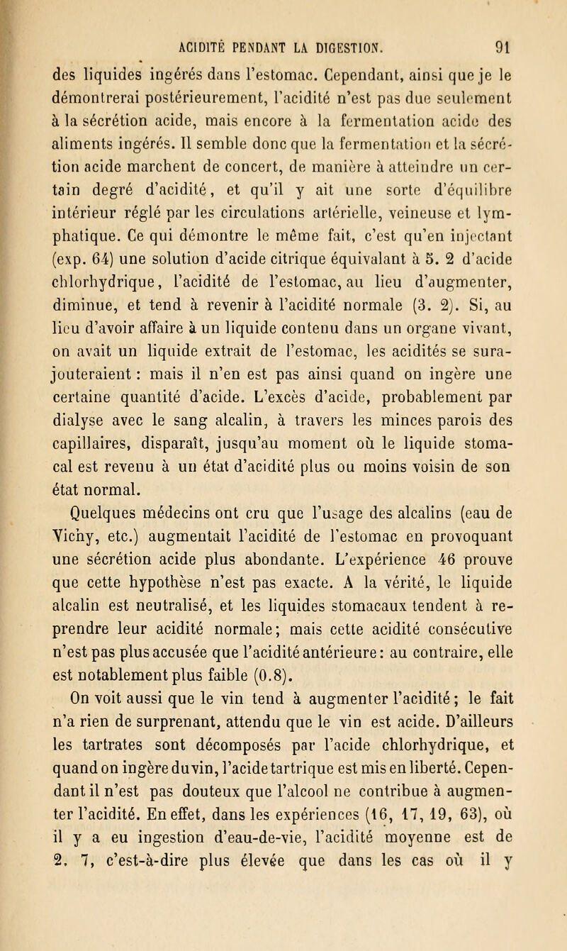 des liquides ingérés dans l'estomac. Cependant, ainsi que je le démontrerai postérieurement, l'acidité n'est pas due seulement à la sécrétion acide, mais encore à la fermentation acide des aliments ingérés. Il semble donc que la fermentation et la sécré- tion acide marchent de concert, de manière à atteindre un cer- tain degré d'acidité, et qu'il y ait une sorte d'équilibre intérieur réglé par les circulations artérielle, veineuse et lym- phatique. Ce qui démontre le même fait, c'est qu'en injectant (exp. 64) une solution d'acide citrique équivalant à 5. 2 d'acide chlorhydrique, l'acidité de l'estomac, au lieu d'augmenter, diminue, et tend à revenir à l'acidité normale (3. 2). Si, au lieu d'avoir affaire à un liquide contenu dans un organe vivant, on avait un liquide extrait de l'estomac, les acidités se sura- jouteraient : mais il n'en est pas ainsi quand on ingère une certaine quantité d'acide. L'excès d'acide, probablement par dialyse avec le sang alcalin, à travers les minces parois des capillaires, disparaît, jusqu'au moment où le liquide stoma- cal est revenu à un état d'acidité plus ou moins voisin de son état normal. Quelques médecins ont cru que l'usage des alcalins (eau de Yichy, etc.) augmentait l'acidité de l'estomac en provoquant une sécrétion acide plus abondante. L'expérience 46 prouve que cette hypothèse n'est pas exacte. A la vérité, le liquide alcalin est neutralisé, et les liquides stomacaux tendent à re- prendre leur acidité normale; mais cette acidité consécutive n'est pas plus accusée que l'acidité antérieure : au contraire, elle est notablement plus faible (0.8). On voit aussi que le vin tend à augmenter l'acidité; le fait n'a rien de surprenant, attendu que le vin est acide. D'ailleurs les tartrates sont décomposés par l'acide chlorhydrique, et quand on ingère duvin, l'acide tartrique est mis en liberté. Cepen- dant il n'est pas douteux que l'alcool ne contribue à augmen- ter l'acidité. En effet, dans les expériences (16, 17, 19, 63), où il y a eu ingestion d'eau-de-vie, l'acidité moyenne est de 2. 7, c'est-à-dire plus élevée que dans les cas où il y
