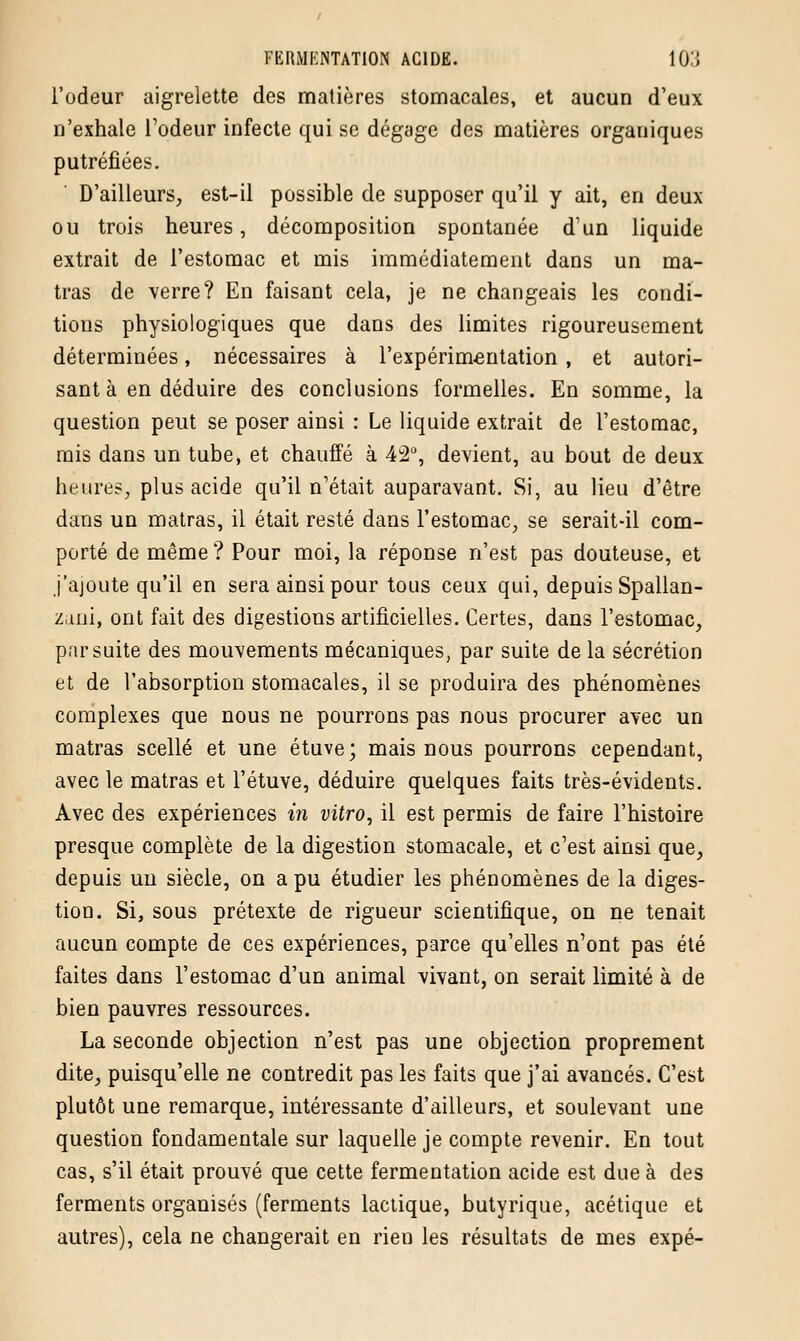 l'odeur aigrelette des matières stomacales, et aucun d'eux n'exhale l'odeur infecte qui se dégage des matières organiques putréfiées. D'ailleurs, est-il possible de supposer qu'il y ait, en deux ou trois heures, décomposition spontanée d'un liquide extrait de l'estomac et mis immédiatement dans un ma- tras de verre? En faisant cela, je ne changeais les condi- tions physiologiques que dans des limites rigoureusement déterminées, nécessaires à l'expérimentation , et autori- sant à en déduire des conclusions formelles. En somme, la question peut se poser ainsi : Le liquide extrait de l'estomac, mis dans un tube, et chauffé à 42°, devient, au bout de deux heures, plus acide qu'il n'était auparavant. Si, au lieu d'être dans un matras, il était resté dans l'estomac, se serait-il com- porté de même ? Pour moi, la réponse n'est pas douteuse, et j'ajoute qu'il en sera ainsi pour tous ceux qui, depuis Spallan- zuni, ont fait des digestions artificielles. Certes, dans l'estomac, pnr suite des mouvements mécaniques, par suite de la sécrétion et de l'absorption stomacales, il se produira des phénomènes complexes que nous ne pourrons pas nous procurer avec un matras scellé et une étuve; mais nous pourrons cependant, avec le matras et l'étuve, déduire quelques faits très-évidents. Avec des expériences in vitro, il est permis de faire l'histoire presque complète de la digestion stomacale, et c'est ainsi que, depuis un siècle, on a pu étudier les phénomènes de la diges- tion. Si, sous prétexte de rigueur scientifique, on ne tenait aucun compte de ces expériences, parce qu'elles n'ont pas été faites dans l'estomac d'un animal vivant, on serait limité à de bien pauvres ressources. La seconde objection n'est pas une objection proprement dite, puisqu'elle ne contredit pas les faits que j'ai avancés. C'est plutôt une remarque, intéressante d'ailleurs, et soulevant une question fondamentale sur laquelle je compte revenir. En tout cas, s'il était prouvé que cette fermentation acide est due à des ferments organisés (ferments lactique, butyrique, acétique et autres), cela ne changerait en rien les résultats de mes expé-