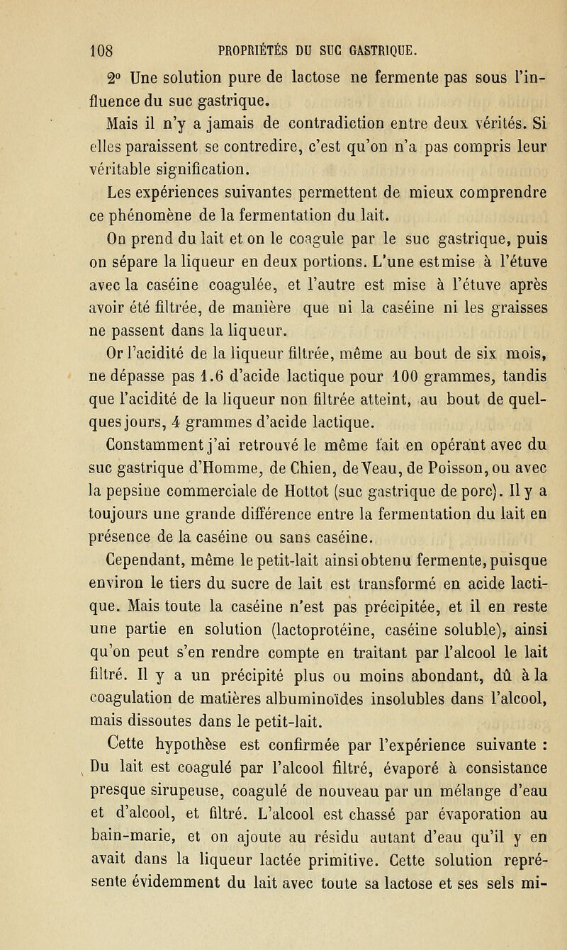 2° Une solution pure de lactose ne fermente pas sous l'in- fluence du suc gastrique. Mais il n'y a jamais de contradiction entre deux vérités. Si elles paraissent se contredire, c'est qu'on n'a pas compris leur véritable signification. Les expériences suivantes permettent de mieux comprendre ce phénomène de la fermentation du lait. On prend du lait et on le coagule par le suc gastrique, puis on sépare la liqueur en deux portions. L'une estmise à l'étuve avec la caséine coagulée, et l'autre est mise à l'étuve après avoir été filtrée, de manière que ni la caséine ni les graisses ne passent dans la liqueur. Or l'acidité de la liqueur filtrée, même au bout de six mois, ne dépasse pas 1.6 d'acide lactique pour 100 grammes, tandis que l'acidité de la liqueur non filtrée atteint, au bout de quel- ques jours, 4 grammes d'acide lactique. Constamment j'ai retrouvé le même l'ait en opérant avec du suc gastrique d'Homme, de Chien, de Veau, de Poisson, ou avec la pepsine commerciale de Hottot (suc gastrique de porc). Il y a toujours une grande différence entre la fermentation du lait en présence de la caséine ou sans caséine. Cependant, même le petit-lait ainsi obtenu fermente, puisque environ le tiers du sucre de lait est transformé en acide lacti- que. Mais toute la caséine n'est pas précipitée, et il en reste une partie en solution (lactoprotéine, caséine soluble), ainsi qu'on peut s'en rendre compte en traitant par l'alcool le lait filtré. Il y a un précipité plus ou moins abondant, dû à la coagulation de matières albuminoïdes insolubles dans l'alcool, mais dissoutes dans le petit-lait. Cette hypothèse est confirmée par l'expérience suivante : s Du lait est coagulé par l'alcool filtré, évaporé à consistance presque sirupeuse, coagulé de nouveau par un mélange d'eau et d'alcool, et filtré. L'alcool est chassé par évaporation au bain-marie, et on ajoute au résidu autant d'eau qu'il y en avait dans la liqueur lactée primitive. Cette solution repré- sente évidemment du lait avec toute sa lactose et ses sels mi-