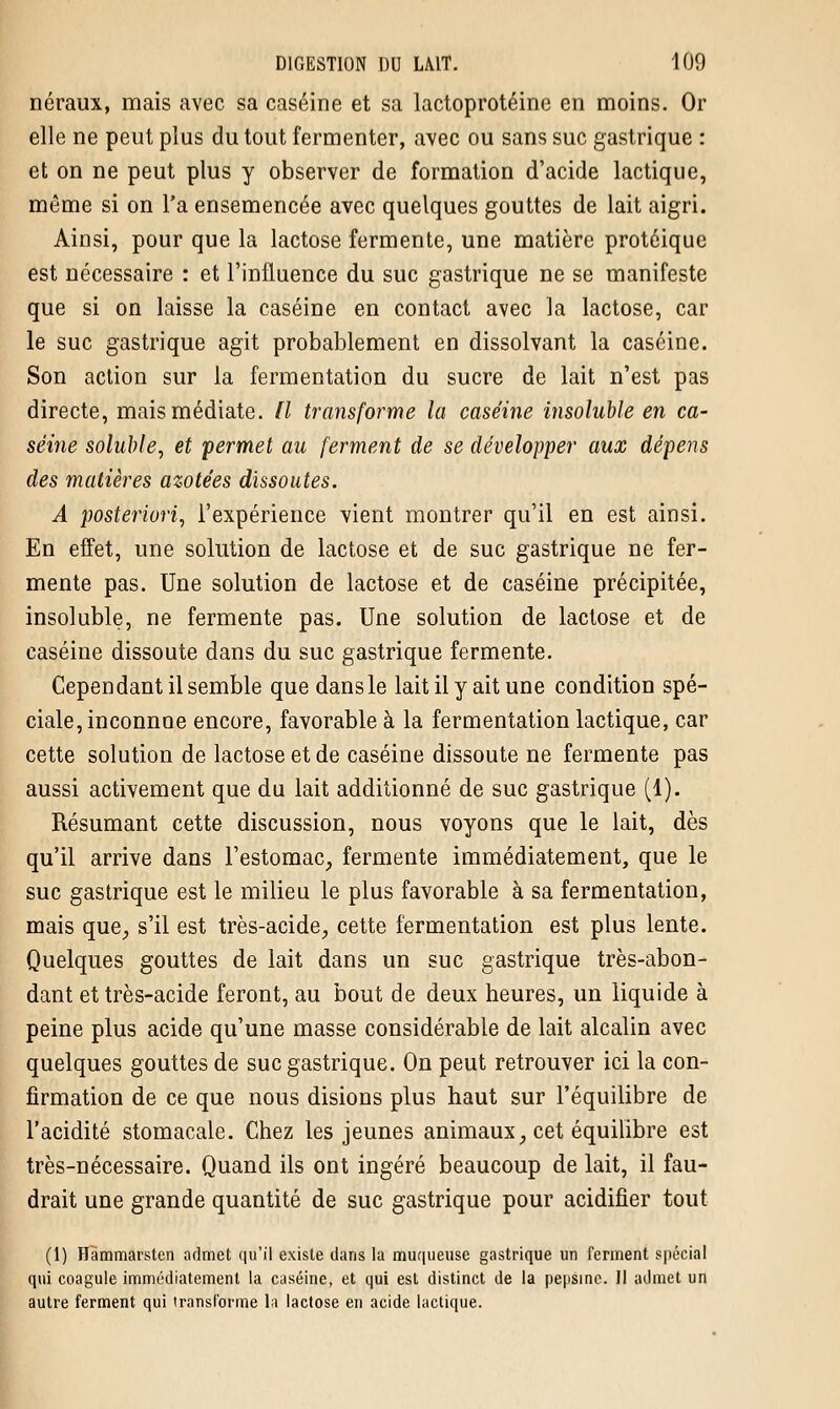néraux, mais avec sa caséine et sa lactoprotéine en moins. Or elle ne peut plus du tout fermenter, avec ou sans suc gastrique : et on ne peut plus y observer de formation d'acide lactique, même si on l'a ensemencée avec quelques gouttes de lait aigri. Ainsi, pour que la lactose fermente, une matière protéique est nécessaire : et l'influence du suc gastrique ne se manifeste que si on laisse la caséine en contact avec la lactose, car le suc gastrique agit probablement en dissolvant la caséine. Son action sur la fermentation du sucre de lait n'est pas directe, mais médiate. Il transforme la caséine insoluble en ca- séine soluble, et permet au ferment de se développer aux dépens des matières azotées dissoutes. A posteriori, l'expérience vient montrer qu'il en est ainsi. En effet, une solution de lactose et de suc gastrique ne fer- mente pas. Une solution de lactose et de caséine précipitée, insoluble, ne fermente pas. Une solution de lactose et de caséine dissoute dans du suc gastrique fermente. Cependant il semble que dansle lait il y ait une condition spé- ciale, inconnoe encore, favorable à la fermentation lactique, car cette solution de lactose et de caséine dissoute ne fermente pas aussi activement que du lait additionné de suc gastrique (1). Résumant cette discussion, nous voyons que le lait, dès qu'il arrive dans l'estomac, fermente immédiatement, que le suc gastrique est le milieu le plus favorable à sa fermentation, mais que, s'il est très-acide, cette fermentation est plus lente. Quelques gouttes de lait dans un suc gastrique très-abon- dant et très-acide feront, au bout de deux heures, un liquide à peine plus acide qu'une masse considérable de lait alcalin avec quelques gouttes de suc gastrique. On peut retrouver ici la con- firmation de ce que nous disions plus haut sur l'équilibre de l'acidité stomacale. Chez les jeunes animaux, cet équilibre est très-nécessaire. Quand ils ont ingéré beaucoup de lait, il fau- drait une grande quantité de suc gastrique pour acidifier tout (1) Hammarsten admet qu'il existe dans la muqueuse gastrique un ferment spécial qui coagule immédiatement la caséine, et qui est distinct de la pepsine. II admet un autre ferment qui transforme la lactose en acide lactique.