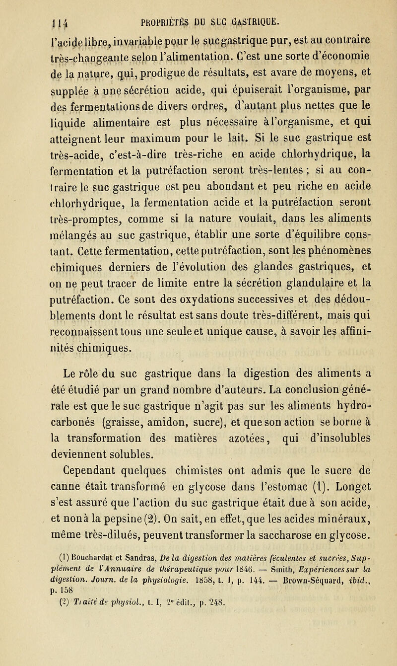 l'acide libre, invariable pour le sucgastrique pur, est au contraire très-changeante selon l'alimentation. C'est une sorte d'économie de la nature, qui, prodigue de résultats, est avare de moyens, et supplée à une sécrétion acide, qui épuiserait l'organisme, par des fermentations de divers ordres, d'autant plus nettes que le liquide alimentaire est plus nécessaire à l'organisme, et qui atteignent leur maximum pour le lait. Si le suc gastrique est très-acide, c'est-à-dire très-riche en acide chlorhydrique, la fermentation et la putréfaction seront très-lentes ; si au con- traire le suc gastrique est peu abondant et peu riche en acide chlorhydrique, la fermentation acide et la putréfaction seront très-promptes, comme si la nature voulait, dans les aliments mélangés au suc gastrique, établir une sorte d'équilibre cons- tant. Cette fermentation, cette putréfaction, sont les phénomènes chimiques derniers de l'évolution des glandes gastriques, et on ne peut tracer de limite entre la sécrétion glandulaire et la putréfaction. Ce sont des oxydations successives et des dédou- blements dont le résultat est sans doute très-différent, mais qui reconnaissent tous une seule et unique cause, à savoir les affini- nités chimiques. Le rôle du suc gastrique dans la digestion des aliments a été étudié par un grand nombre d'auteurs. La conclusion géné- rale est que le suc gastrique n'agit pas sur les aliments hydro- carbonés (graisse, amidon, sucre), et que son action se borne à la transformation des matières azotées, qui d'insolubles deviennent solubles. Cependant quelques chimistes ont admis que le sucre de canne était transformé en glycose dans l'estomac (1). Longet s'est assuré que l'action du suc gastrique était due à son acide, et nonà la pepsine (2). On sait, en effet, que les acides minéraux, même très-dilués, peuvent transformer la saccharose en glycose. (1) Bouchardat et Sandras, De la digestion des matières féculentes et sucrées, Sup- plément de l'Annuaire de thérapeutique -pour 1846. — Smith, Expériences sur la digestion. Journ. delà physiologie. 1858, t. J, p. 144. — Brown-Séquard, ibid., p. 158 (2) Ti ailé de physiol., t. I, 2eédit., p. 248.