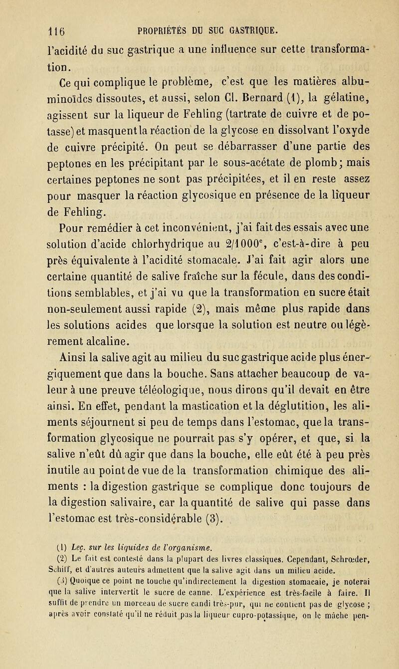 l'acidité du suc gastrique a une influence sur cette transforma- tion. Ce qui complique le problème, c'est que les matières albu- minoïdcs dissoutes, et aussi, selon Cl. Bernard (1), la gélatine, agissent sur la liqueur de Fehling (tartrate de cuivre et de po- tasse) et masquent la réaction de la glycose en dissolvant l'oxyde de cuivre précipité. On peut se débarrasser d'une partie des peptones en les précipitant par le sous-acétate de plomb; mais certaines peptones ne sont pas précipitées, et il en reste assez pour masquer la réaction glycosique en présence de la liqueur de Fehling. Pour remédier à cet inconvénient, j'ai fait des essais avec une solution d'acide chlorhydrique au 2/1000% c'est-à-dire à peu près équivalente à l'acidité stomacale. J'ai fait agir alors une certaine quantité de salive fraîche sur la fécule, dans des condi- tions semblables, et j'ai vu que la transformation en sucre était non-seulement aussi rapide (2), mais même plus rapide dans les solutions acides que lorsque la solution est neutre ou légè- rement alcaline. Ainsi la salive agit au milieu du suc gastrique acide plus éner- giquement que dans la bouche. Sans attacher beaucoup de va- leur à une preuve téléologique, nous dirons qu'il devait en être ainsi. En effet, pendant la mastication et la déglutition, les ali- ments séjournent si peu de temps dans l'estomac, que la trans- formation glycosique ne pourrait pas s'y opérer, et que, si la salive n'eût dû agir que dans la bouche, elle eût été à peu près inutile au point de vue delà transformation chimique des ali- ments : la digestion gastrique se complique donc toujours de la digestion salivaire, car la quantité de salive qui passe dans l'estomac est très-considçrable (3). (1) Leç. sur les liquides de l'organisme. (2) Le fait est contesté dans la plupart des livres classiques. Cependant, Schroeder, Schilf, et d'autres auteurs admettent que la salive agit dans un milieu acide. (,S) Quoique ce point ne touche qu'indirectement la digestion stomacaie, je noterai que la salive intervertit le sucre de canne. L'expérience est très-facile à faire. Il suffit de prendre un morceau de sucre candi trèà-pur, qui ne contient pas de glycose ; après avoir consisté qu'il ne réduit pas la liqueur cupro-potassique, on le mâche pen-