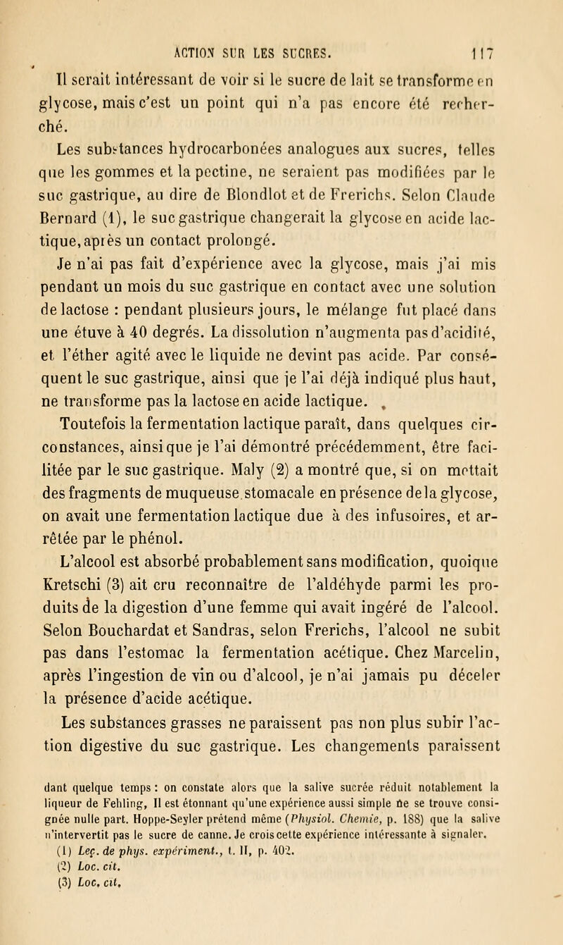 Tl serait intéressant de voir si le sucre de lait se transforme en glycose, mais c'est un point qui n'a pas encore été recher- ché. Les subs-tances hydrocarbonées analogues aux sucres, telles que les gommes et la pectine, ne seraient pas modifiées par le suc gastrique, au dire de Blondlot et de Frerichs. Selon Claude Bernard (1), le suc gastrique changerait la glycoseen acide lac- tique, après un contact prolongé. Je n'ai pas fait d'expérience avec la glycose, mais j'ai mis pendant un mois du suc gastrique en contact avec une solution de lactose : pendant plusieurs jours, le mélange fut placé dans une étuve à 40 degrés. La dissolution n'augmenta pas d'acidité, et l'éther agité avec le liquide ne devint pas acide. Par consé- quent le suc gastrique, ainsi que je l'ai déjà indiqué plus haut, ne transforme pas la lactose en acide lactique. . Toutefois la fermentation lactique paraît, dans quelques cir- constances, ainsi que je l'ai démontré précédemment, être faci- litée par le suc gastrique. Maly (2) a montré que, si on mettait des fragments de muqueuse stomacale en présence delà glycose, on avait une fermentation lactique due à des infusoires, et ar- rêtée par le phénol. L'alcool est absorbé probablement sans modification, quoique Kretschi (3) ait cru reconnaître de l'aldéhyde parmi les pro- duits de la digestion d'une femme qui avait ingéré de l'alcool. Selon Bouchardat et Sandras, selon Frerichs, l'alcool ne subit pas dans l'estomac la fermentation acétique. Chez Marcelin, après l'ingestion de vin ou d'alcool, je n'ai jamais pu déceler la présence d'acide acétique. Les substances grasses ne paraissent pas non plus subir l'ac- tion digestive du suc gastrique. Les changements paraissent dant quelque temps : on constate alors que la salive sucrée réduit notablement la liqueur de Fehling, Il est étonnant qu'une expérience aussi simple ne se trouve consi- gnée nulle part. Hoppe-Seyler prétend même (Physiol. Chemie, p. 18S) que la salive n'intervertit pas le sucre de canne. Je crois cette expérience intéressante à signaler. (1) Lee. de phys. expériment., t. II, p. 402. ('2) Loc. cit.
