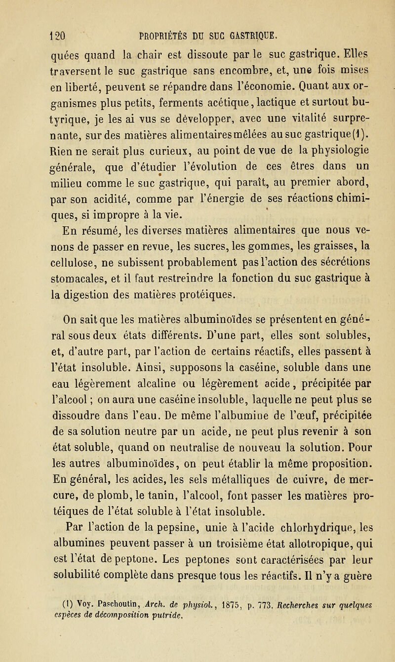 quées quand la chair est dissoute par le suc gastrique. Elles traversent le suc gastrique sans encombre, et, une fois mises en liberté, peuvent se répandre dans l'économie. Quant aux or- ganismes plus petits, ferments acétique, lactique et surtout bu- tyrique, je les ai vus se développer, avec une vitalité surpre- nante, sur des matières alimentaires mêlées au suc gastrique [i). Rien ne serait plus curieux, au point de vue de la physiologie générale, que d'étudier l'évolution de ces êtres dans un milieu comme le suc gastrique, qui paraît, au premier abord, par son acidité, comme par l'énergie de ses réactions chimi- ques, si impropre à la vie. En résumé, les diverses matières alimentaires que nous ve- nons de passer en revue, les sucres, les gommes, les graisses, la cellulose, ne subissent probablement pas Faction des sécrétions stomacales, et il faut restreindre la fonction du suc gastrique à la digestion des matières protéiques. On sait que les matières albuminoïdes se présentent en géné- ral sous deux états différents. D'une part, elles sont solubles, et, d'autre part, par l'action de certains réactifs, elles passent à l'état insoluble. Ainsi, supposons la caséine, soluble dans une eau légèrement alcaline ou légèrement acide, précipitée par l'alcool ; on aura une caséine insoluble, laquelle ne peut plus se dissoudre dans l'eau. De même l'albumine de l'œuf, précipitée de sa solution neutre par un acide, ne peut plus revenir à son état soluble, quand on neutralise de nouveau la solution. Pour les autres albuminoïdes, on peut établir la même proposition. En général, les acides, les sels métalliques de cuivre, de mer- cure, de plomb, le tanin, l'alcool, font passer les matières pro- téiques de l'état soluble à l'état insoluble. Par Faction de la pepsine, unie à l'acide chlorhydrique, les albumines peuvent passer à un troisième état allotropique, qui est Fétat depeptone. Les peptones sont caractérisées par leur solubilité complète dans presque tous les réactifs. Il n'y a guère (1) Voy. Paschoutin, Àrch. de physioL, 1875, p. 773, Recherches sur quelques espèces de décomposition putride.