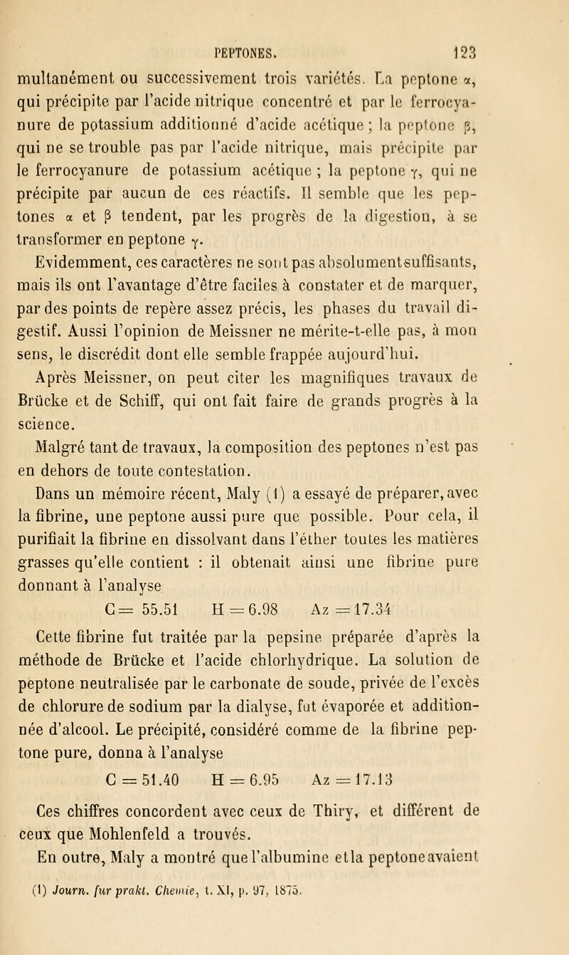 multanément ou successivement trois variétés. La peptone a, qui précipite par l'acide nitrique concentré et par le ferrocya- nure de potassium additionné d'acide acétique; la peptone p, qui ne se trouble pas par l'acide nitrique, mais précipite par le ferrocyanure de potassium acétique ; la peptone y, qui ne précipite par aucun de ces réactifs. Il semble que les pep- tones a et p tendent, par les progrès de la digestion, à se transformer en peptone y. Evidemment, ces caractères ne sont pas absolumentsuffisants, mais ils ont l'avantage d'être faciles à constater et de marquer, par des points de repère assez précis, les phases du travail di- gestif. Aussi l'opinion de Meissner ne mérite-t-elle pas, à mon sens, le discrédit dont elle semble frappée aujourd'hui. Après Meissner, on peut citer les magnifiques travaux de Brucke et de Schiff, qui ont fait faire de grands progrès à la science. Malgré tant de travaux, la composition des peptones n'est pas en dehors de toute contestation. Dans un mémoire récent, Maly (1) a essayé de préparer, avec la fibrine, une peptone aussi pure que possible. Pour cela, il purifiait la fibrine en dissolvant dans l'éther toutes les matières grasses qu'elle contient : il obtenait ainsi une fibrine pure donnant à l'analyse G= 55.51 H = 6.98 Az =17.34 Cette fibrine fut traitée par la pepsine préparée d'après la méthode de Brucke et l'acide chlorhydrique. La solution de peptone neutralisée par le carbonate de soude, privée de l'excès de chlorure de sodium par la dialyse, fut évaporée et addition- née d'alcool. Le précipité, considéré comme de la fibrine pep- tone pure, donna à l'analyse G = 51.40 H = 6.95 Az = 17.13 Ces chiffres concordent avec ceux de Thiry, et différent de ceux que Mohlenfeld a trouvés. En outre, Maly a montré que l'albumine etla peptone avaient (t) Journ. fur prakl. Chenue, t. XI, p. i}7, 1875.