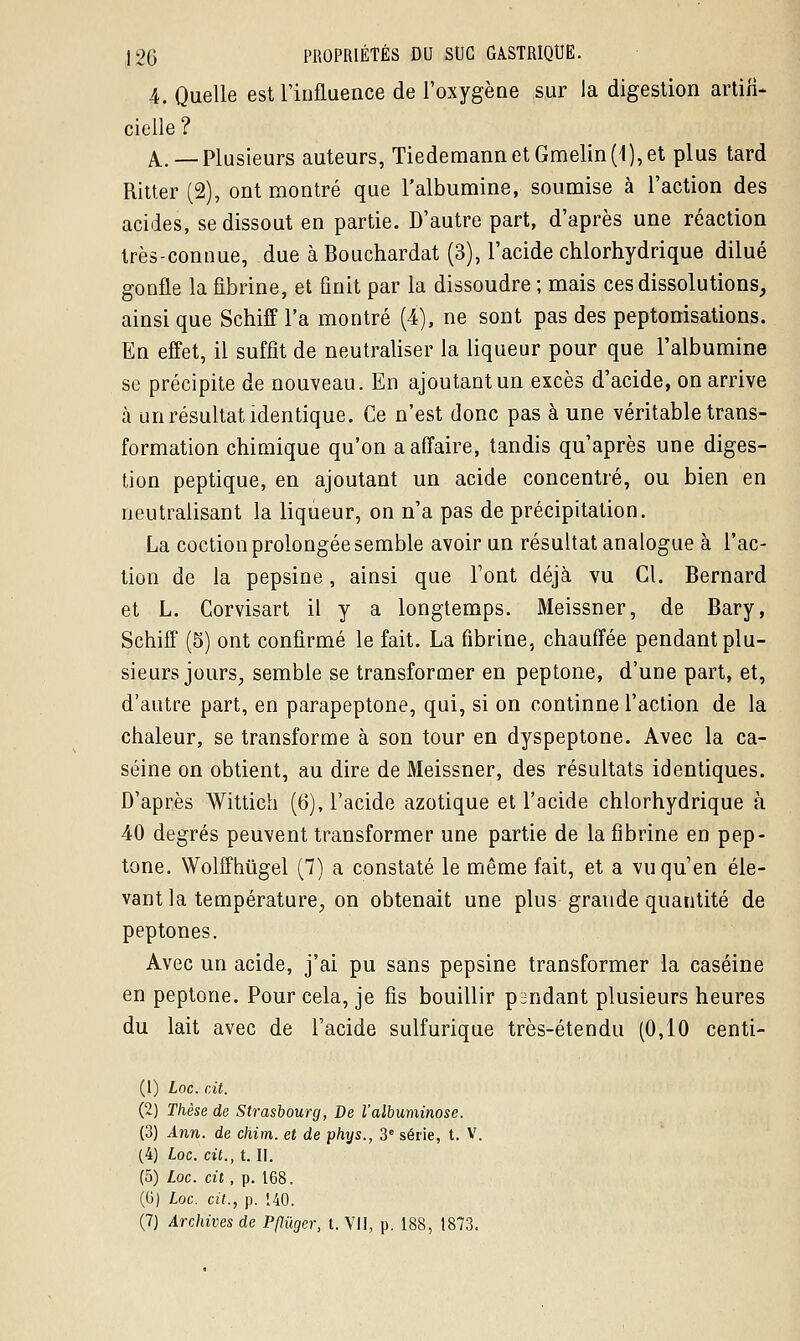 4. Quelle est l'influence de l'oxygène sur la digestion artifi- cielle ? A..—Plusieurs auteurs, TiedemannetGmelin(1),et plus tard Ritter (2), ont montré que l'albumine, soumise à l'action des acides, se dissout en partie. D'autre part, d'après une réaction très-connue, due àBouchardat (3), l'acide chlorhydrique dilué gonfle la fibrine, et finit par la dissoudre ; mais ces dissolutions, ainsi que Schiff l'a montré (4), ne sont pas des peptonisations. En effet, il suffît de neutraliser la liqueur pour que l'albumine se précipite de nouveau. En ajoutant un excès d'acide, on arrive à un résultat identique. Ce n'est donc pas à une véritable trans- formation chimique qu'on a affaire, tandis qu'après une diges- tion peptique, en ajoutant un acide concentré, ou bien en neutralisant la liqueur, on n'a pas de précipitation. La coction prolongée semble avoir un résultat analogue à l'ac- tion de la pepsine, ainsi que l'ont déjà vu Cl. Bernard et L. Corvisart il y a longtemps. Meissner, de Bary, Schiff (5) ont confirmé le fait. La fibrine, chauffée pendant plu- sieurs jours, semble se transformer en peptone, d'une part, et, d'autre part, en parapeptone, qui, si on continne l'action de la chaleur, se transforme à son tour en dyspeptone. Avec la ca- séine on obtient, au dire de Meissner, des résultats identiques. D'après Wittich (6), l'acide azotique et l'acide chlorhydrique à 40 degrés peuvent transformer une partie de la fibrine en pep- tone. Wolffhùgel (7) a constaté le même fait, et a vu qu'en éle- vant la température, on obtenait une plus grande quantité de peptones. Avec un acide, j'ai pu sans pepsine transformer la caséine en peptone. Pour cela, je fis bouillir pi!ndant plusieurs heures du lait avec de l'acide sulfurique très-étendu (0,10 centi- (1) Loc. cit. (2) Thèse de Strasbourg, De l'albuminose. (3) Ann. de chim. et de phys., 3e série, t. V. (4) Loc. cit., t. II. (5) Loc. cit , p. 168. (G) Loc. cit., p. 140. (7) Archives de PfKïger, t. VII, p. 188, 1873.