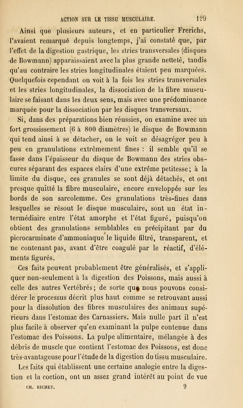 Ainsi que plusieurs auteurs, et en particulier Frerichs, l'avaient remarqué depuis longtemps, j'ai constaté que, par l'effet de la digestion gastrique, les stries transversales (disques de Bowmann) apparaissaient avec la plus grande netteté, tandis qu'au contraire les stries longitudinales étaient peu marquées. Quelquefois cependant on voit à la fois les stries transversales et les stries longitudinales, la dissociation de la fibre muscu- laire se faisant dans les deux sens, mais avec une prédominance marquée pour la dissociation par les disques transversaux. Si, dans des préparations bien réussies, on examine avec un fort grossissement (6 à 800 diamètres) le disque de Bowmann qui tend ainsi à se détacher, on le voit se désagréger peu à peu en granulations extrêmement fines : il semble qu'il se fasse dans l'épaisseur du disque de Bowmann des stries obs- cures séparant des espaces clairs d'une extrême petitesse; à la limite du disque, ces granules se sont déjà détachés, et ont presque quitté la fibre musculaire, encore enveloppée sur les bords de son sarcolemme. Ces granulations très-fines dans lesquelles se résout le disque musculaire, sont un état in- termédiaire entre l'état amorphe et l'état figuré, puisqu'on obtient des granulations semblables en précipitant par du picrocarminate d'ammoniaque le liquide filtré, transparent, et ne contenant pas, avant d'être coagulé par le réactif, d'élé- ments figurés. Ces faits peuvent probablement être généralisés, et s'appli- quer non-seulement à la digestion des Poissons, mais aussi à celle des autres Vertébrés; de sorte qu§ nous pouvons consi- dérer le processus décrit plus haut comme se retrouvant aussi pour la dissolution des fibres musculaires des animaux supé- rieurs dans l'estomac des Carnassiers. Mais nulle part il n'est plus facile à observer qu'en examinant la pulpe contenue dans l'estomac des Poissons. La pulpe alimentaire, mélangée à des débris de muscle que contient l'estomac des Poissons, est donc très-avantageuse pour l'étude de la digestion du tissu musculaire. Les faits qui établissent une certaine analogie entre la diges- tion et la coction, ont un assez grand intérêt au point de vue GH. IUCHET. 9