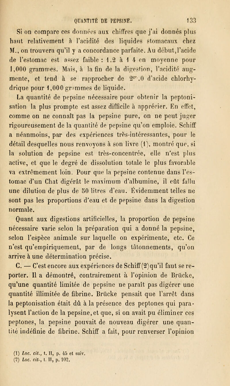 Si on compare ces données aux chiffres que j'ai donnés plus haut relativement à l'acidité des liquides stomacaux chez M., on trouvera qu'il y a concordance parfaite. Au début,l'acide de l'estomac est assez faible :: 1.2 à \ 4 en moyenne pour 1,000 grammes. Mais, à la fin de la digestion, l'acidité aug- mente, et tend à se rapprocher de 2gr.O d'acide chlorhy- drique pour 1,000 grammes de liquide. La quantité de pepsine nécessaire pour obtenir la peptoni- sation la plus prompte est assez difficile à apprécier. En effet, comme on ne connaît pas la pepsine pure, on ne peut juger rigoureusement de la quantité de pepsine qu'on emploie. Schiff a néanmoins, par des expériences très-intéressantes, pour le détail desquelles nous renvoyons à son livre (1), montré que, si la solution de pepsine est très-concentrée, elle n'est plus active, et que le degré de dissolution totale le plus favorable va extrêmement loin. Pour que la pepsine contenue dans l'es- tomac d'un Chat digérât le maximum d'albumine, il eût fallu une dilution de plus de 50 litres d'eau. Évidemment telles ne sont, pas les proportions d'eau et de pepsine dans la digestion normale. Quant aux digestions artificielles, la proportion de pepsine nécessaire varie selon la préparation qui a donné la pepsine, selon l'espèce animale sur laquelle on expérimente, etc. Ce n'est qu'empiriquement, par de longs tâtonnements, qu'on arrive à une détermination précise. G. — C'est encore aux expériences de Schiff (2)qu'il faut se re- porter. Il a démontré, contrairement à l'opinion de Brûcke, qu'une quantité limitée de pepsine ne paraît pas digérer une quantité illimitée de fibrine. Brûcke pensait que l'arrêt dans la peptonisation était dû à la présence des peptones qui para- lysent l'action de la pepsine, et que, si on avait pu éliminer ces peptones, la pepsine pouvait de nouveau digérer une quan- tité indéfinie de fibrine. Schiff a fait, pour renverser l'opinion (t) Loc. cit., t. II, p. 45 et suiv. (2) Loc. cit., t. Il, p. 102.