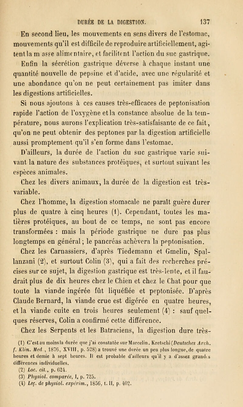 En second lieu, les mouvements en sens divers de l'estomac, mouvements qu'il est difficile de reproduire artificiellement, agi- tentlam asEe alimentaire, et facilitent l'action du suc gastrique. Enfin la sécrétion gastrique déverse à chaque instant une quantité nouvelle de pepsine et d'acide, avec une régularité et une abondance qu'on ne peut certainement pas imiter dans les digestions artificielles. Si nous ajoutons à ces causes très-efficaces de peptonisation rapide l'action de l'oxygène et la constance absolue de la tem- pérature, nous aurons l'explication très-satisfaisante de ce fait, qu'on ne peut obtenir des peptones par la digestion artificielle aussi promptement qu'il s'en forme dans l'estomac. D'ailleurs, la durée de l'action du suc gastrique varie sui- vant la nature des substances protéiques, et surtout suivant les espèces animales. Chez les divers animaux, la durée de la digestion est très- variable. Chez l'homme, la digestion stomacale ne paraît guère durer plus de quatre à cinq heures (1). Cependant, toutes les ma- tières protéiques, au bout de ce temps, ne sont pas encore transformées : mais la période gastrique ne dure pas plus longtemps en général; le pancréas achèvera la peptonisation. Chez les Carnassiers, d'après Tiedemann et Gmelin, Spal- lanzani (2), et surtout Colin (3), qui a fait des recherches pré- cises sur ce sujet, la digestion gastrique est très-lente, et il fau- drait plus de dix heures chez le Chien et chez le Chat pour que toute la viande ingérée fût liquéfiée et peptonisée. D'après Claude Bernard, la viande crue est digérée en quatre heures, et la viande cuite en trois heures seulement (4) : sauf quel- ques réserves, Colin a confirmé cette différence. Chez les Serpents et les Batraciens, la digestion dure très- (1) G'estau moinsla durée que j'ai constatée sur Marcelin. Kretschi (Deutsches Arch. f. Klin. Med., 1876, XVFII, p. 528) a trouvé une durée un peu plus longue,de quatre heures et demie à sept heures. Il est prohahle d'ailleurs qu'il y a d'assez grandis différences individuelles. (2) Loc. cit., p. 624. (3) Physiol. comparée, I, p. 725. (4) Leç. de physiol. expërim., 1856, t. II, p. 402.