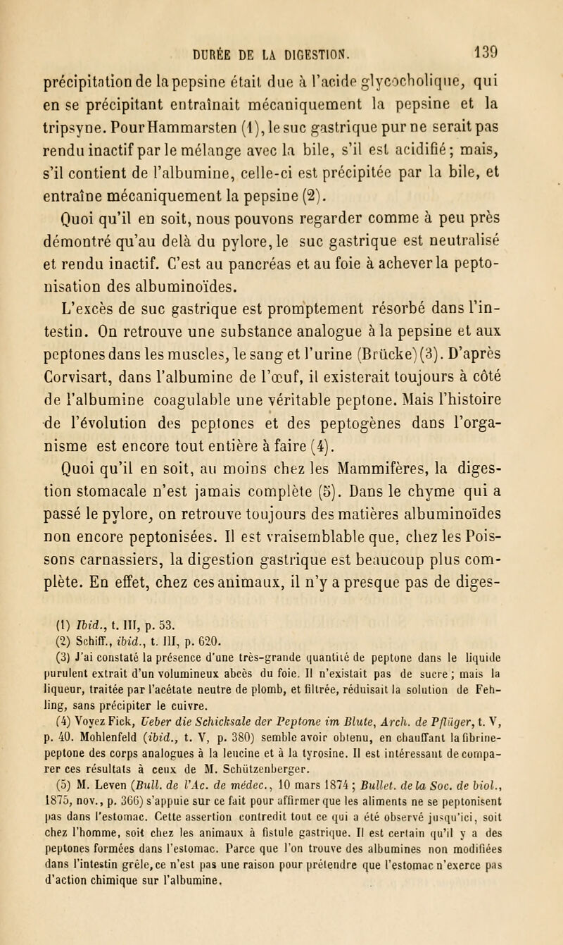 précipitation de la pepsine était due à l'acide glyedeholiqué, qui en se précipitant entraînait mécaniquement la pepsine et la tripsyne. PourHammarsten (4), le suc gastrique pur ne serait pas rendu inactif par le mélange avec la bile, s'il est acidifié; mais, s'il contient de l'albumine, celle-ci est précipitée par la bile, et entraîne mécaniquement la pepsine (2). Quoi qu'il en soit, nous pouvons regarder comme à peu près démontré qu'au delà du pylore, le suc gastrique est neutralisé et rendu inactif. C'est au pancréas et au foie à achever la pepto- nisation des albuminoïdes. L'excès de suc gastrique est promptement résorbé dans l'in- testin. On retrouve une substance analogue à la pepsine et aux peptones dans les muscles, le sang et l'urine (Brûcke) (3). D'après Corvisart, dans l'albumine de l'œuf, il existerait toujours à côté de l'albumine coagulable une véritable peptone. Mais l'histoire de l'évolution des peptones et des peptogènes dans l'orga- nisme est encore tout entière à faire (4). Quoi qu'il en soit, au moins chez les Mammifères, la diges- tion stomacale n'est jamais complète (5). Dans le chyme qui a passé le pylore, on retrouve toujours des matières albuminoïdes non encore peptonisées. Il est vraisemblable que. chez les Pois- sons carnassiers, la digestion gastrique est beaucoup plus com- plète. En effet, chez ces animaux, il n'y a presque pas de diges- (t) Ibid., t. III, p. 53. (2) Schiff., t'bid., t. III, p. 620. (3) J'ai constaté la présence d'une très-grande quantité de peptone dans le liquide purulent extrait d'un volumineux abcès du foie. Il n'existait pas de sucre ; mais la liqueur, traitée par l'acétate neutre de plomb, et filtrée, réduisait la solution de Feh- ling, sans précipiter le cuivre. (4) Voyez Fick, Ueber die Schicksale der Peptone im Blute, Ârch. de Pfliiger, t. V, p. 40. Mohlenfeld (ibid., t. V, p. 380) semble avoir obtenu, en chauffant la fibrine- peptone des corps analogues à la leucine et à la tyrosine. II est intéressant de compa- rer ces résultats à ceux de M. Schùtzenberger. (5) M. Leven (Bull, de l'Ac. de médec, 10 mars 1874 ; Bullet. delà Soc. de biol., 1875, nov., p. 3GG) s'appuie sur ce fait pour affirmer que les aliments ne se peptonisent pas dans l'estomac. Cette assertion contredit tout ce qui a été observé jusqu'ici, soit chez l'homme, soit chez les animaux à fistule gastrique. Il est certain qu'il y a des peptones formées dans l'estomac. Parce que l'on trouve des albumines non modifiées dans l'intestin grêle, ce n'est pas une raison pour prétendre que l'estomac n'exerce pas d'action chimique sur l'albumine.