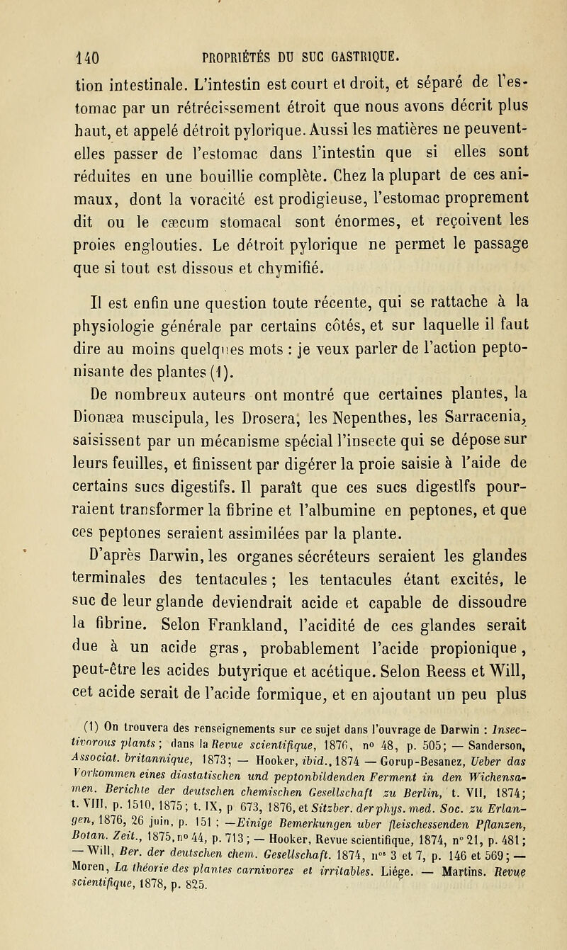 tion intestinale. L'intestin est court et droit, et séparé de l'es- tomac par un rétrécissement étroit que nous avons décrit plus haut, et appelé détroit pylorique. Aussi les matières ne peuvent- elles passer de l'estomac dans l'intestin que si elles sont réduites en une bouillie complète. Chez la plupart de ces ani- maux, dont la voracité est prodigieuse, l'estomac proprement dit ou le caecum stomacal sont énormes, et reçoivent les proies englouties. Le détroit, pylorique ne permet le passage que si tout est dissous et chymifîé. Il est enfin une question toute récente, qui se rattache à la physiologie générale par certains cotés, et sur laquelle il faut dire au moins quelques mots : je veux parler de l'action pepto- nisante des plantes (\). De nombreux auteurs ont montré que certaines plantes, la Dionaea muscipula, les Drosera, les Nepenthes, les Sarracenia, saisissent par un mécanisme spécial l'insecte qui se dépose sur leurs feuilles, et finissent par digérer la proie saisie à l'aide de certains sucs digestifs. Il paraît que ces sucs digestifs pour- raient transformer la fibrine et l'albumine en peptones, et que ces peptones seraient assimilées par la plante. D'après Darwin, les organes sécréteurs seraient les glandes terminales des tentacules ; les tentacules étant excités, le suc de leur glande deviendrait acide et capable de dissoudre la fibrine. Selon Frankland, l'acidité de ces glandes serait due à un acide gras, probablement l'acide propionique, peut-être les acides butyrique et acétique. Selon Reess et Will, cet acide serait de l'acide formique, et en ajoutant un peu plus (1) On trouvera des renseignements sur ce sujet dans l'ouvrage de Darwin : Insec- tivnrous plants ; dans la Revue scientifique, 1876, no 48, p. 505; — Sanderson, Associât, britannique, 1873; — Hooker, »bid., 1874 — Gorup-Besanez, Ueber das Vorkommen eines diastatischen und peptonbildenden Ferment in den Wichensa- men. Berichte der deutschen chemischen Gesellschaft zu Berlin, t. VU, 1874; t. VIII, p. 1510, 1875; t. IX, p 673, lS!Q,etSitzber. derphys.med. Soc. zu Erlan- gen, 1876, 26 juin, p. 151 ; —Einige Bemerkungen uber fleischessenden Pflanzen, Botan.Zeit., 1875, no 44, p. 713 ; — Hooker, Revue scientifique, 1874, n°2I, p. 481; — Will, Ber. der deutschen chem. Gesellschaft. 1874, n°» 3 et 7, p. 146 et 569; — Moren, La théorie des plant es carnivores et irritables. Liège. — Martins, Berne scientifique, 1878, p. 825.