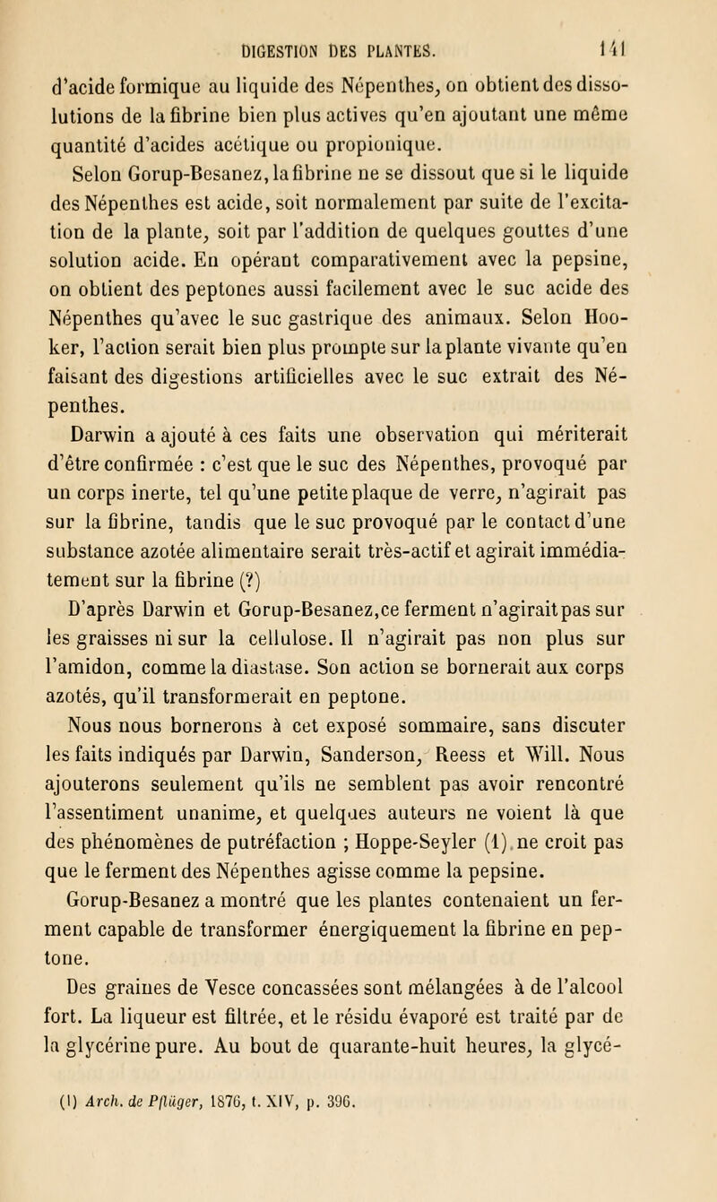 d'acide formique au liquide des Népenthes, on obtient des disso- lutions de la fibrine bien plus actives qu'en ajoutant une même quantité d'acides acétique ou propionique. Selon Gorup-Besanez, la fibrine ne se dissout que si le liquide des Népenthes est acide, soit normalement par suite de l'excita- tion de la plante, soit par l'addition de quelques gouttes d'une solution acide. En opérant comparativement avec la pepsine, on obtient des peptones aussi facilement avec le suc acide des Népenthes qu'avec le suc gastrique des animaux. Selon Hoo- ker, l'action serait bien plus prompte sur la plante vivante qu'en faisant des digestions artificielles avec le suc extrait des Né- penthes. Darwin a ajouté à ces faits une observation qui mériterait d'être confirmée : c'est que le suc des Népenthes, provoqué par un corps inerte, tel qu'une petite plaque de verre, n'agirait pas sur la fibrine, tandis que le suc provoqué par le contact d'une substance azotée alimentaire serait très-actif et agirait immédia- tement sur la fibrine (?) D'après Darwin et Gorup-Besanez,ce ferment n'agirait pas sur les graisses ni sur la cellulose. Il n'agirait pas non plus sur l'amidon, comme la diastase. Son action se bornerait aux corps azotés, qu'il transformerait en peptone. Nous nous bornerons à cet exposé sommaire, sans discuter les faits indiqués par Darwin, Sanderson, Beess et Will. Nous ajouterons seulement qu'ils ne semblent pas avoir rencontré l'assentiment unanime, et quelques auteurs ne voient là que des phénomènes de putréfaction ; Hoppe-Seyler (1) ne croit pas que le ferment des Népenthes agisse comme la pepsine. Gorup-Besanez a montré que les plantes contenaient un fer- ment capable de transformer énergiquement la fibrine en pep- tone. Des graines de Vesce concassées sont mélangées à de l'alcool fort. La liqueur est filtrée, et le résidu évaporé est traité par de la glycérine pure. Au bout de quarante-huit heures, la glycé- (I) Arch. de Pjluger, 1876, t. XIV, p. 396.