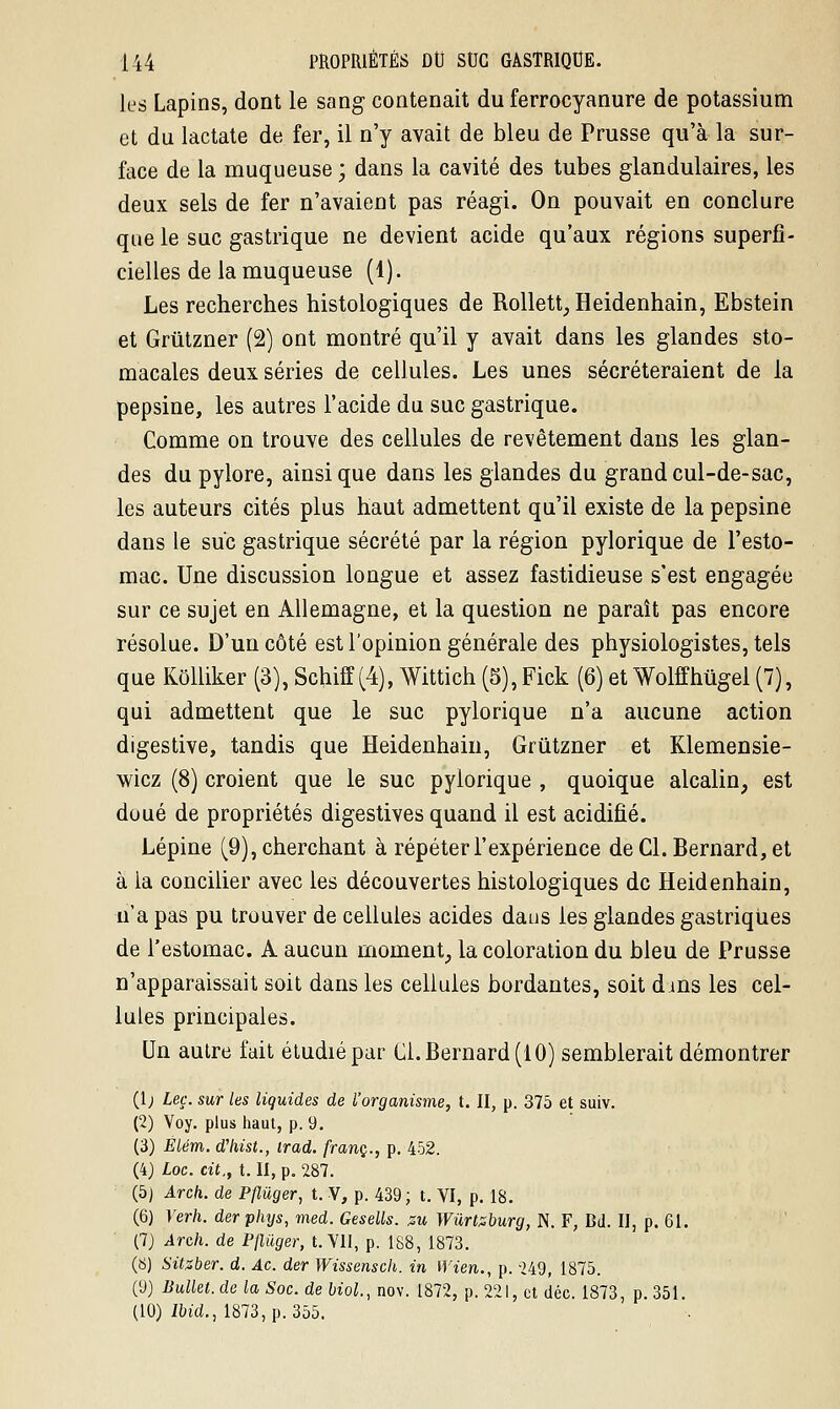 les Lapins, dont le sang contenait du ferrocyanure de potassium et du lactate de fer, il n'y avait de bleu de Prusse qu'à la sur- face de la muqueuse ; dans la cavité des tubes glandulaires, les deux sels de fer n'avaient pas réagi. On pouvait en conclure que le suc gastrique ne devient acide qu'aux régions superfi- cielles de la muqueuse (4). Les recherches histologiques de Rollett, Heidenhain, Ebstein et Grtitzner (2) ont montré qu'il y avait dans les glandes sto- macales deux séries de cellules. Les unes sécréteraient de la pepsine, les autres l'acide du suc gastrique. Comme on trouve des cellules de revêtement dans les glan- des du pylore, ainsi que dans les glandes du grand cul-de-sac, les auteurs cités plus haut admettent qu'il existe de la pepsine dans le suc gastrique sécrété par la région pylorique de l'esto- mac. Une discussion longue et assez fastidieuse s'est engagée sur ce sujet en Allemagne, et la question ne paraît pas encore résolue. D'un côté est l'opinion générale des physiologistes, tels que Kôlliker (3), Schiff(4), Wittich (5),Fick (6) et Wolffiiùgel (7), qui admettent que le suc pylorique n'a aucune action digestive, tandis que Heidenhain, Grûtzner et Klemensie- wiez (8) croient que le suc pylorique , quoique alcalin, est doué de propriétés digestives quand il est acidifié. Lépine (9), cherchant à répéter l'expérience de Cl. Bernard, et à la concilier avec les découvertes histologiques de Heidenhain, n'a pas pu trouver de cellules acides dans les glandes gastriques de l'estomac. A aucun moment, la coloration du bleu de Prusse n'apparaissait soit dans les cellules bordantes, soit dans les cel- lules principales. Un autre fait étudié par Cl. Bernard (10) semblerait démontrer (1; Leç. sur les liquides de l'organisme, t. II, p. 375 et suiv. (2) Voy. plus haut, p. 9. (3) Élém. d'hist., irad. franc., p. 452. (4) Loc. cit., t. II, p. 287. (5) Arch. de Pfluger, t. V, p. 439; t. VI, p. 18. (6) Verh. derphys, med. Gesells. %u Wûrtzburg, N. F, Bd. II, p. 61. (7) Arch. de Pfluger, t. Vil, p. 188, 1873. (8) Sitsber. d. Ac. der Wissensch. in Wien., p. 249, 1875. (9) Bullet. de la Soc. de biol, nov. 1872, p. 221, et déc. 1873, p. 351. (10) ïbid., 1873, p. 355.