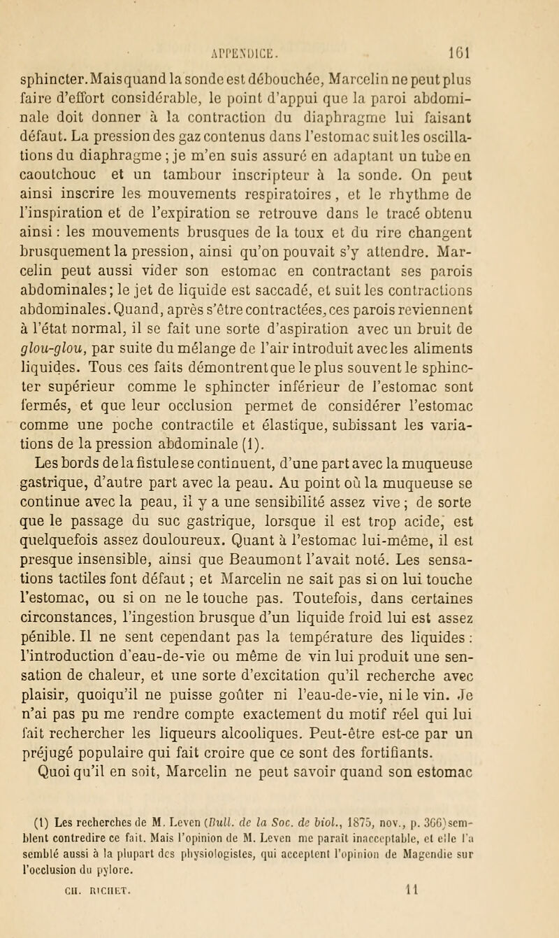 sphincter.Maisquand la sonde est débouchée, Marcelin ne peut plus faire d'effort considérable, le point d'appui que la paroi abdomi- nale doit donner à la contraction du diaphragme lui faisant défaut. La pression des gaz contenus dans l'estomac suit les oscilla- tions du diaphragme ; je m'en suis assuré en adaptant un tube en caoutchouc et un tambour inscripteur à la sonde. On peut ainsi inscrire les mouvements respiratoires, et le rhythme de l'inspiration et de l'expiration se retrouve dans le tracé obtenu ainsi : les mouvements brusques de la toux et du rire changent brusquement la pression, ainsi qu'on pouvait s'y attendre. Mar- celin peut aussi vider son estomac en contractant ses parois abdominales; le jet de liquide est saccadé, et suit les contractions abdominales. Quand, après s'être contractées, ces parois reviennent à l'état normal, il se fait une sorte d'aspiration avec un bruit de glou-glou, par suite du mélange de l'air introduit avecles aliments liquides. Tous ces faits démontrentqueleplus souvent le sphinc- ter supérieur comme le sphincter inférieur de l'estomac sont fermés, et que leur occlusion permet de considérer l'estomac comme une poche contractile et élastique, subissant les varia- tions de la pression abdominale (1). Les bords de la fistule se continuent, d'une part avec la muqueuse gastrique, d'autre part avec la peau. Au point où la muqueuse se continue avec la peau, il y a une sensibilité assez vive ; de sorte que le passage du suc gastrique, lorsque il est trop acide, est quelquefois assez douloureux. Quant à l'estomac lui-môme, il est presque insensible, ainsi que Beaumont l'avait noté. Les sensa- tions tactiles font défaut ; et Marcelin ne sait pas si on lui touche l'estomac, ou si on ne le touche pas. Toutefois, dans certaines circonstances, l'ingestion brusque d'un liquide froid lui est assez pénible. Il ne sent cependant pas la température des liquides : l'introduction d'eau-de-vie ou même de vin lui produit une sen- sation de chaleur, et une sorte d'excitation qu'il recherche avec plaisir, quoiqu'il ne puisse goûter ni l'eau-de-vie, ni le vin. Je n'ai pas pu me rendre compte exactement du motif réel qui lui fait rechercher les liqueurs alcooliques. Peut-être est-ce par un préjugé populaire qui fait croire que ce sont des fortifiants. Quoiqu'il en soit, Marcelin ne peut savoir quand son estomac (t) Les recherches de M. Lcven {Hull. de la Soc. de biol., 1875, nov., p. 3GG)sem- blent contredire ce fait. Mais l'opinion de M. Lcvcn me parait inacceptable, et elle l'a semblé aussi à la plupart des physiologistes, qui acceptent l'opinion de Magcndie sur l'occlusion du pylore. Cil. R.1CUET. 11