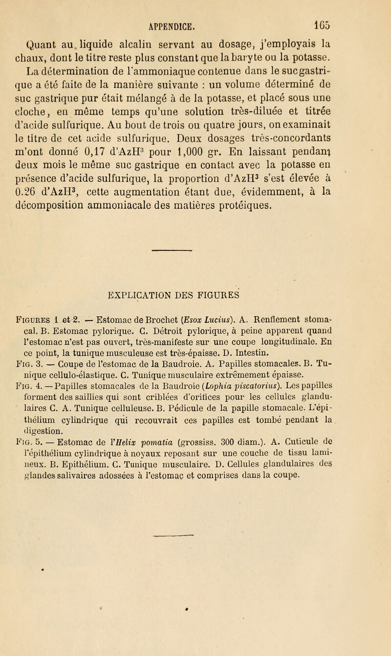 Quant au liquide alcalin servant au dosage, j'employais la chaux, dont le titre reste plus constant que la baryte ou la potasse. La détermination de l'ammoniaque contenue dans lesucgastri- que a été faite de la manière suivante : un volume déterminé de suc gastrique pur était mélangé à de la potasse, et placé sous une cloche, en même temps qu'une solution très-diluée et titrée d'acide sulfurique. Au bout de trois ou quatre jours, on examinait le titre de cet acide sulfurique. Deux dosages très-concordants m'ont donné 0,17 d'AzBP pour 1,000 gr. En laissant pendant deux mois le même suc gastrique en contact avec la potasse en présence d'acide sulfurique, la proportion d'AzH3 s'est élevée à 0.26 d'AzH3, cette augmentation étant due, évidemment, à la décomposition ammoniacale des matières protéiques. EXPLICATION DES FIGURES Figures 1 et 2. — Estomac de Brochet (Esox Lucius). A. Renflement stoma- cal. B. Estomac pylorique. G. Détroit pylorique, à peine apparent quand l'estomac n'est pas ouvert, très-manifeste sur une coupe longitudinale. En ce point, la tunique musculeuse est très-épaisse. D. Intestin. Fig. 3. — Coupe de l'estomac de la Baudroie. A. Papilles stomacales. B. Tu- nique cellulo-élastique. C. Tunique musculaire extrêmement épaisse. Fig. 4.—Papilles stomacales delà Baudroie (Lophia piscatorius). Les papilles forment des saillies qui sont criblées d'oriflces pour les cellules glandu- laires C. A. Tunique celluleuse. B. Pédicule de la papille stomacale. L'épi - thélium cylindrique qui recouvrait ces papilles est tombé pendant la digestion. Fig. 5. — Estomac de YHelix pomatia (grossiss. 300 diam.). A. Cuticule de répithélium cylindrique à noyaux reposant sur une couche de tissu lami- neux. B. Epithélium. C. Tunique musculaire. D. Cellules glandulaires des glandes salivaires adossées à l'estomac et comprises dans la coupe.