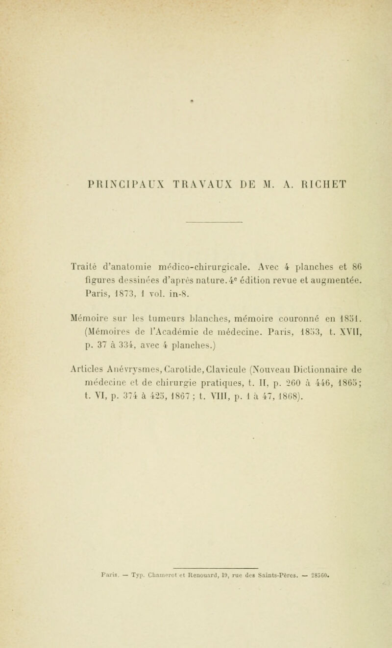 PHINCIPAUX TRAVAUX DE M. A. RICHET Traité d'analoniie m(''dico-chirurgicale. Avec 4 planches et 86 figures dessinées d'après nature. 4 édition revue et augmentée. Paris, 1873, I vol. in-8. Mémoire sur les tumeurs blanches, mémoire couronné en 1851. (Mémoires de l'Académie de médecine. Paris, 18.i3, t. XVII, p. 37 à 334, avec 4 planches.) Articles Anévrysmes,Carotide,Clavicule (Nouveau Dictionnaire de médecine et de chirurgie pratiques, t. 11, p. 260 à 446, 1865; t. VI, p. 374 à 42o, 1867 ; t. VIII, p. I ;i 47, 1868). Paris. — Typ. Chamcrot et Renouard, lu, rue des Saints-Pères. — 285G0.