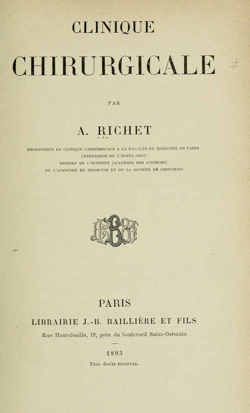 PAR A. RICHET PROFESSEUR DE CLINIQUE CHIRURGICALE A LA FACULTÉ DE MEDECINE DE PARIS CHIRURGIEN DE l'hOTEL-DIEU MEMBRE DE l'inSTITUT (ACADÉMIE DES SCIENCES) DE l'académie de MÉDECINE ET DE LA SOCIÉTÉ DE CHIRURGIE PARIS LIBRAIRIE J.-B. BAILLIÈRE ET FILS Rue Hautefeuille, 19, près du boulevard Saint-Germain 1893 Tous droits réservés.