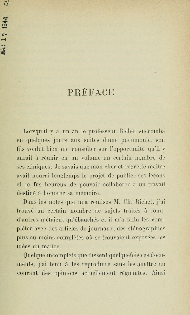 PRÉFACE Lorsqu'il y a un an le professeur Richet succomba en quelques jours aux suites d'une pneumonie, son fils voulut bien me consulter sur l'opportunité qu'il y aurait à réunir en un volume un certain nombre de ses cliniques. Je savais que mon cher et regretté maître avait nourri longtemps le projet de publier ses leçons et je fus heureux de pouvoir collaborer à un travail destiné à honorer sa mémoire. Dans les notes que m'a remises M. Ch. Richet, j'ai trouvé un certain nombre de sujets traités à fond, d'autres n'étaient qu'ébauchés et il m'a fallu les com- pléter avec des articles de journaux, des sténographies plus ou moins complètes où se trouvaient exposées les idées du maître. Quelque incomplets que fussent quelquefois ces docu- ments, j'ai tenu à les reproduire sans les vmettre au courant des opinions actuellement régnantes. Ainsi