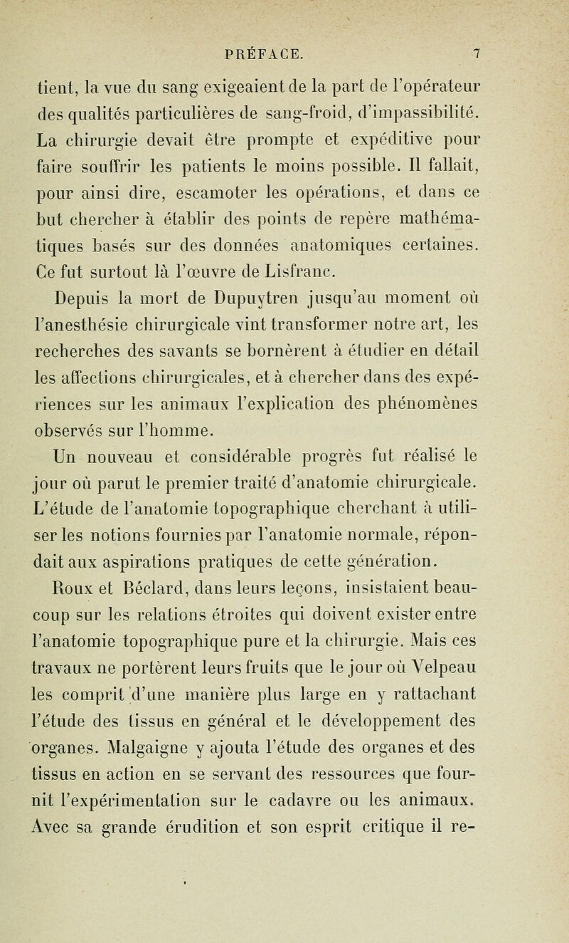 tient, la vue du sang exigeaient de la part de l'opérateur des qualités particulières de sang-froid, d'impassibilité. La chirurgie devait être prompte et expéditive pour faire souffrir les patients le moins possible. Il fallait, pour ainsi dire, escamoter les opérations, et dans ce but chercher à établir des points de repère mathéma- tiques basés sur des données anatomiques certaines. Ce fut surtout là l'œuvre de Lisfranc. Depuis la mort de Dupuytren jusqu'au moment où l'anesthésie chirurgicale vint transformer notre art, les recherches des savants se bornèrent à étudier en détail les affections chirurgicales, et à chercher dans des expé- riences sur les animaux l'explication des phénomènes observés sur l'homme. Un nouveau et considérable progrès fut réalisé le jour où parut le premier traité d'anatomie chirurgicale. L'étude de l'anatomie topographique cherchant à utili- ser les notions fournies par l'anatomie normale, répon- dait aux aspirations pratiques de cette génération. Roux et Béclard, dans leurs leçons, insistaient beau- coup sur les relations étroites qui doivent exister entre l'anatomie topographique pure et la chirurgie. Mais ces travaux ne portèrent leurs fruits que le jour où Velpeau les comprit d'une manière plus large en y rattachant l'étude des tissus en général et le développement des organes. Malgaigne y ajouta l'étude des organes et des tissus en action en se servant des ressources que four- nit l'expérimentation sur le cadavre ou les animaux. Avec sa grande érudition et son esprit critique il re-