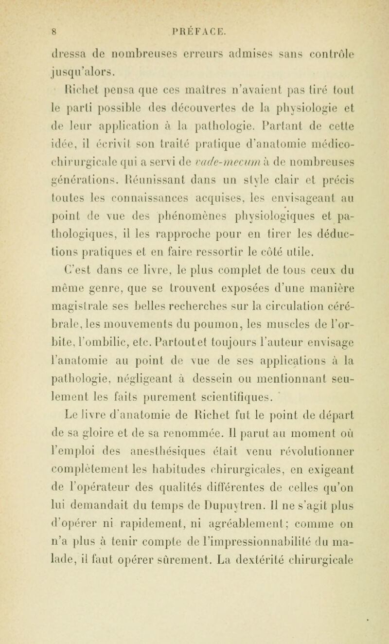 dressa de nombreuses erreurs admises sans contrôle jusqu'alors. Rirliet pensa que ces maîtres n'avaient pas lire tout le parti possible des découvertes de la physiologie et do leur api)lication à la pathologie. Partant de cette idée, il écrivit son traité pratique d'analomie médico- chirurgicale qui a servi de vudc-mecum à de nombreuses générations. Réunissant dans un style clair et précis toutes les connaissances acquises, les envisageant au point de vue des phénomènes physiologiques et pa- thologiques, il les rapproche pour en tirer les déduc- tions pratiques et en faire ressortir le côté utile. C'est dans ce livre, le plus complet de tous ceux du même genre, que se trouvent exposées d'une manière magistrale ses belles recherches sur la circulation céré- brale, les mouvements du poumon, les muscles de l'or- bite, l'ombilic, etc. Partout et toujours l'auteur envisage l'anatomie au point d(î vue de ses applications à la pathologie, négligeant à dessein ou mentionnant seu- lement les faits purement scientifiques. Le livre d'anatomie de Richet fut le point de départ de sa gloire et de sa renommée. Il parut au moment où l'emploi des anesthésiques était venu révolutionner complètement les habitudes chirurgicales, en exigeant de ro})érateur des qualités différentes de celles qu'on lui demandait du temps de Dupuytren. Il ne s'agit plus d'opérer ni rapidement, ni agréablement ; comme on n'a ])lus à tenir compte de l'impressionnabilité du ma- lade, il faut opérer sûrement. La dextérité chirurgicale