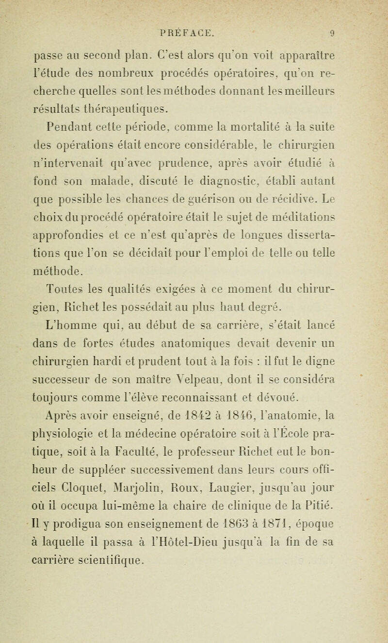 passe au second plan. C'est alors qu'on voit apparaître l'élude des nombreux procédés opératoires, qu'on re- cherche quelles sont les méthodes donnant les meilleurs résultats thérapeutiques. Pendant cette période, comme la mortalité à la suite des opérations était encore considérable, le chirurgien n'intervenait qu'avec prudence, après avoir étudié à fond son malade, discuté le diagnostic, établi autant que possible les chances de guérison ou de récidive. Le choix du procédé opératoire était le sujet de méditations approfondies et ce n'est qu'après de longues disserta- tions que Ton se décidait pour l'emploi de telle ou telle méthode. Toutes les qualités exigées à ce moment du chirur- gien, Richet les possédait au plus haut degré. L'homme qui, au début de sa carrière, s'était lancé dans de fortes études anatomiques devait devenir un chirurgien hardi et prudent tout à la fois : il fut le digne successeur de son maître Yelpeau, dont il se considéra toujours comme l'élève reconnaissant et dévoué. Après avoir enseigné, de 1842 à 1846, l'anatomie, la physiologie et la médecine opératoire soit à l'Ecole pra- tique, soit à la Faculté, le professeur Richet eut le bon- heur de suppléer successivement dans leurs cours offi- ciels Cloquet, Marjolin, Roux, Laugier, jusqu'au jour où il occupa lui-même la chaire de clinique de la Pitié. Il y prodigua son enseignement de 1863 à 1871, époque à laquelle il passa à l'Hôtel-Dieu jusqu'à la fin de sa carrière scientifique.