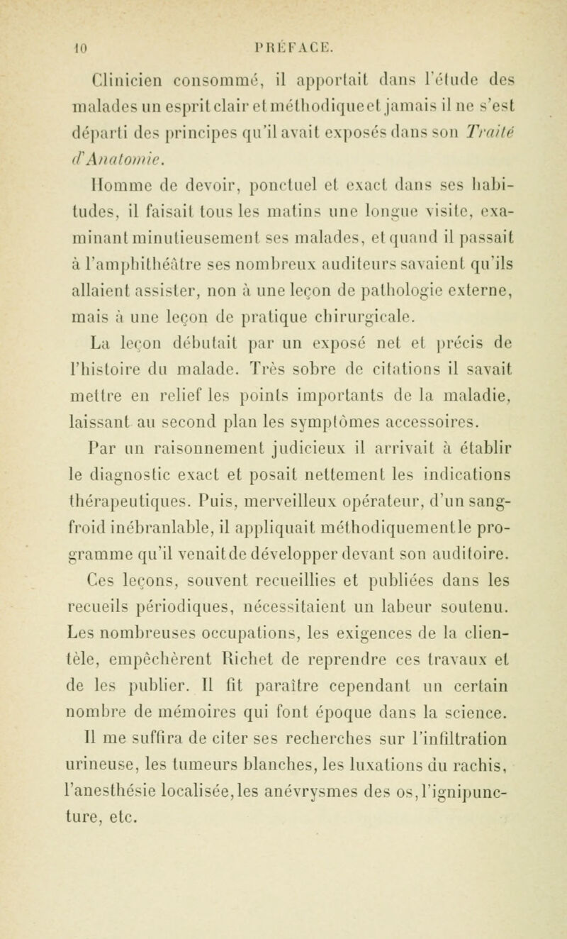 Clinicien consommé, il apportait dans l'élude des malades un esprit clair et méthodique et jamais il ne s'est départi des principes qu'il avait exposés dans son Traité (FAnatonue. Homme de devoir, ponctuel et exact dans ses habi- tudes, il faisait tous les matins une longue visite, exa- minant minutieusement ses malades, et quand il passait à l'ampliithéàtre ses nombreux auditeurs savaient qu'ils allaient assister, non à une leçon de pathologie externe, mais à une leçon de pratique chirurgicale. La leçon débutait par un exposé net et ])récis de l'histoire du malade. Très sobre de citations il savait mettre en relief les points importants de la maladie, laissant au second plan les symptômes accessoires. Par un raisonnement judicieux il arrivait à établir le diagnostic exact et posait nettement les indications thérapeutiques. Puis, merveilleux opérateur, d'un sang- froid inébranlable, il appliquait méthodiquement le pro- gramme qu'il venaitde développer devant son auditoire. Ces leçons, souvent recueilhes et publiées dans les recueils périodiques, nécessitaient un labeur soutenu. Les nombreuses occupations, les exigences de la clien- tèle, empêchèrent Richet de reprendre ces travaux et de les publier. Il fit paraître cependant un certain nombre de mémoires qui font époque dans la science. Il me suffira de citer ses recherches sur l'infiltration urineuse, les tumeurs blanches, les luxations du rachis, l'anesthésie localisée,les anévrysmes des os,rignipunc- ture, etc.